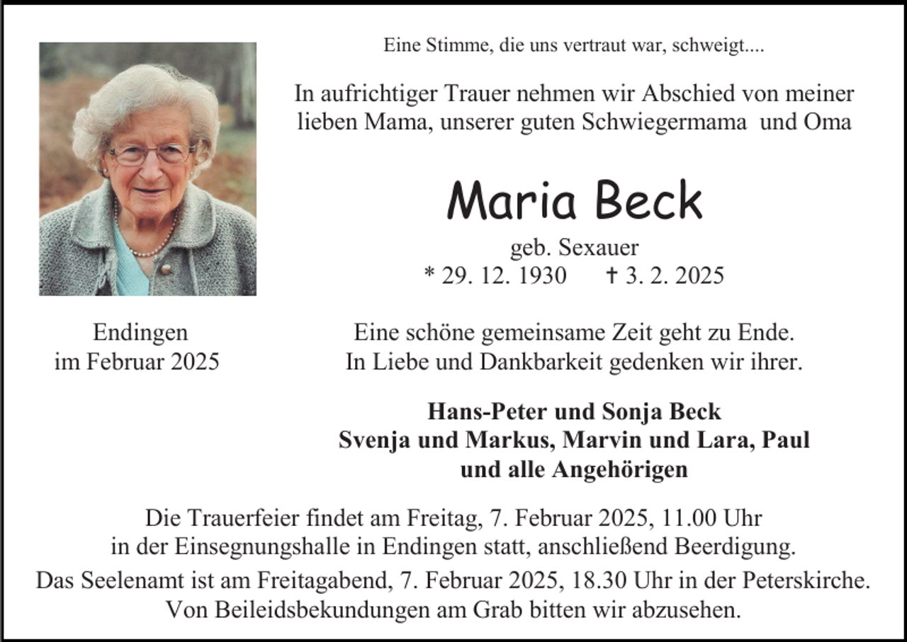 <p>Eine Stimme, die uns vertraut war, schweigt....</p>
<p>In aufrichtiger Trauer nehmen wir Abschied von meiner<br />lieben Mama, unserer guten Schwiegermama und Oma</p>
<p>Maria Beck</p>
<p>geb. Sexauer<br />* 29. 12. 1930 † 3. 2. 2025<br />Endingen<br />im Februar 2025</p>
<p>Eine schöne gemeinsame Zeit geht zu Ende.<br />In Liebe und Dankbarkeit gedenken wir ihrer.<br />Hans-Peter und Sonja Beck<br />Svenja und Markus, Marvin und Lara, Paul<br />und alle Angehörigen</p>
<p>Die Trauerfeier findet am Freitag, 7. Februar 2025, 11.00 Uhr<br />in der Einsegnungshalle in Endingen statt, anschließend Beerdigung.<br />Das Seelenamt ist am Freitagabend, 7. Februar 2025, 18.30 Uhr in der Peterskirche.<br />Von Beileidsbekundungen am Grab bitten wir abzusehen.</p>