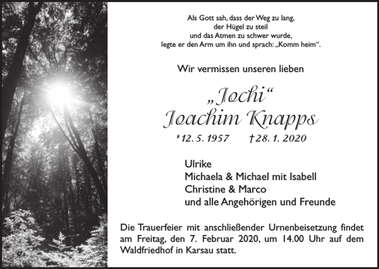 <p>Als Gott sah, dass der Weg zu lang,<br />der Hügel zu steil<br />und das Atmen zu schwer wurde,<br />legte er den Arm um ihn und sprach: „Komm heim“.</p><p>Wir vermissen unseren lieben</p><p>„Jochi“<br />Joachim Knapps<br />*12. 5. 1957 † 28. 1. 2020</p><p>Ulrike<br />Michaela &amp; Michael mit Isabell<br />Christine &amp; Marco<br />und alle Angehörigen und Freunde<br />Die Trauerfeier mit anschließender Urnenbeisetzung ­findet<br />am Freitag, den 7. Februar 2020, um 14.00 Uhr auf dem<br />­Waldfriedhof in Karsau statt.</p>