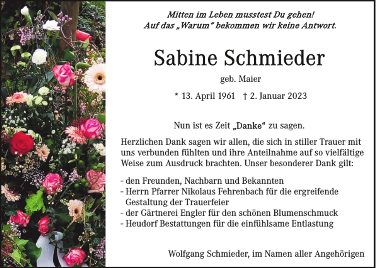 <p>geb. Maier<br />* 13. April 1961 † 2. Januar 2023<br />Nun ist es Zeit</p><p>zu sagen.</p><p>Herzlichen Dank sagen wir allen, die sich in stiller Trauer mit<br />uns verbunden fühlten und ihre Anteilnahme auf so vielfältige<br />Weise zum Ausdruck brachten. Unser besonderer Dank gilt:<br />- den Freunden, Nachbarn und Bekannten<br />- Herrn Pfarrer Nikolaus Fehrenbach für die ergreifende<br />Gestaltung der Trauerfeier<br />- der Gärtnerei Engler für den schönen Blumenschmuck<br />- Heudorf Bestattungen für die einfühlsame Entlastung<br />Wolfgang Schmieder, im Namen aller Angehörigen</p>