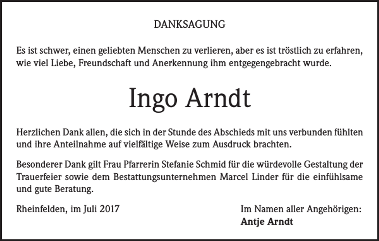 <p>DANKSAGUNG<br />Es ist schwer, einen geliebten Menschen zu verlieren, aber es ist tröstlich zu erfahren,<br />wie viel Liebe, Freundschaft und Anerkennung ihm entgegengebracht wurde.</p><p>Ingo Arndt<br />Herzlichen Dank allen, die sich in der Stunde des Abschieds mit uns verbunden fühlten<br />und ihre Anteilnahme auf vielfältige Weise zum Ausdruck brachten.<br />Besonderer Dank gilt Frau Pfarrerin Stefanie Schmid für die würdevolle Gestaltung der<br />Trauerfeier sowie dem Bestattungsunternehmen Marcel Linder für die einfühlsame<br />und gute Beratung.<br />Rheinfelden, im Juli 2017 Im Namen aller Angehörigen:<br />Antje Arndt</p>