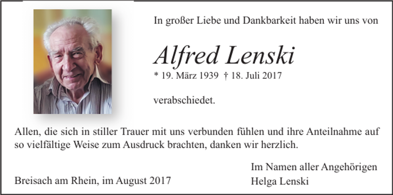 <p>In großer Liebe und Dankbarkeit haben wir uns von</p><p>Alfred Lenski<br />* 19. März 1939 † 18. Juli 2017</p><p>verabschiedet.<br />Allen, die sich in stiller Trauer mit uns verbunden fühlen und ihre Anteilnahme auf<br />so vielfältige Weise zum Ausdruck brachten, danken wir herzlich.<br />Breisach am Rhein, im August 2017</p><p>Im Namen aller Angehörigen<br />Helga Lenski</p>