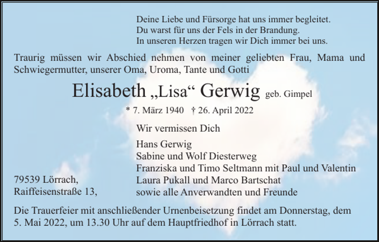 <p>Deine Liebe und Fürsorge hat uns immer begleitet.<br />Du warst für uns der Fels in der Brandung.<br />In unseren Herzen tragen wir Dich immer bei uns.</p><p>Traurig müssen wir Abschied nehmen von meiner geliebten Frau, Mama und<br />Schwiegermutter, unserer Oma, Uroma, Tante und Gotti</p><p>Elisabeth „Lisa“ Gerwig geb. Gimpel<br />* 7. März 1940 † 26. April 2022</p><p>Wir vermissen Dich</p><p>79539 Lörrach,<br />Raiffeisenstraße 13,</p><p>Hans Gerwig<br />Sabine und Wolf Diesterweg<br />Franziska und Timo Seltmann mit Paul und Valentin<br />Laura Pukall und Marco Bartschat<br />sowie alle Anverwandten und Freunde</p><p>Die Trauerfeier mit anschließender Urnenbeisetzung findet am Donnerstag, dem<br />5. Mai 2022, um 13.30 Uhr auf dem Hauptfriedhof in Lörrach statt.</p>