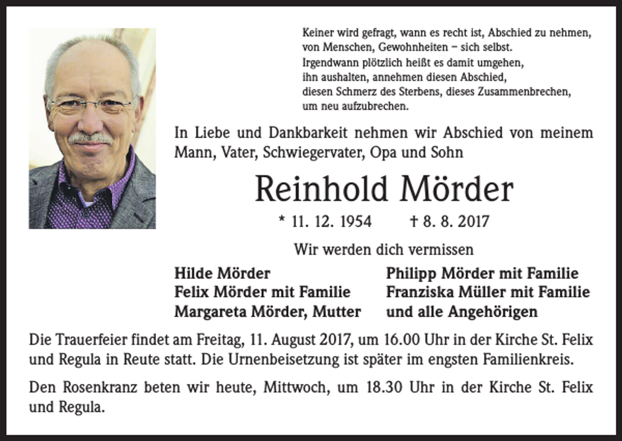 <p>Keiner wird gefragt, wann es recht ist, Abschied zu nehmen,<br />von Menschen, Gewohnheiten – sich selbst.<br />Irgendwann plötzlich heißt es damit umgehen,<br />ihn aushalten, annehmen diesen Abschied,<br />diesen Schmerz des Sterbens, dieses Zusammenbrechen,<br />um neu aufzubrechen.</p><p>In Liebe und Dankbarkeit nehmen wir Abschied von meinem<br />Mann, Vater, Schwiegervater, Opa und Sohn</p><p>Reinhold Mörder<br />* 11. 12. 1954 † 8. 8. 2017<br />Wir werden dich vermissen<br />Hilde Mörder<br />Philipp Mörder mit Familie<br />Felix Mörder mit Familie<br />Franziska Müller mit Familie<br />Margareta Mörder, Mutter und alle Angehörigen<br />Die Trauerfeier findet am Freitag, 11. August 2017, um 16.00 Uhr in der Kirche St. Felix<br />und Regula in Reute statt. Die Urnenbeisetzung ist später im engsten Familienkreis.<br />Den Rosenkranz beten wir heute, Mittwoch, um 18.30 Uhr in der Kirche St. Felix<br />und Regula.</p>