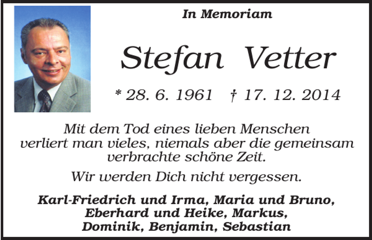 <p>In Memoriam</p><p>Stefan Vetter<br />* 28. 6. 1961 † 17. 12. 2014<br />Mit dem Tod eines lieben Menschen<br />verliert man vieles, niemals aber die gemeinsam<br />verbrachte schöne Zeit.<br />Wir werden Dich nicht vergessen.<br />Karl-Friedrich und Irma, Maria und Bruno,<br />Eberhard und Heike, Markus,<br />Dominik, Benjamin, Sebastian</p>