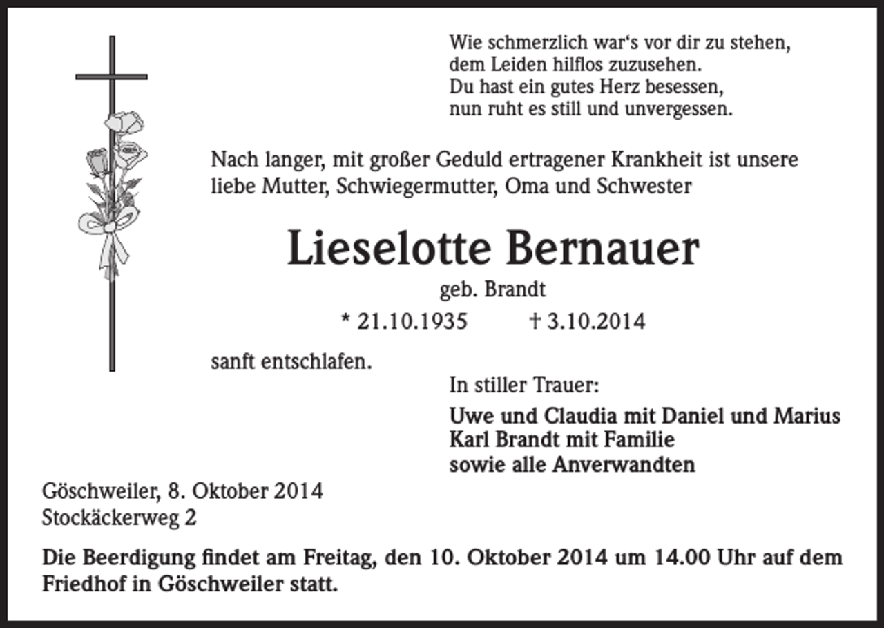 <p>Wie schmerzlich war‘s vor dir zu stehen,<br />dem Leiden hilflos zuzusehen.<br />Du hast ein gutes Herz besessen,<br />nun ruht es still und unvergessen.</p><p>Nach langer, mit großer Geduld ertragener Krankheit ist unsere<br />liebe Mutter, Schwiegermutter, Oma und Schwester</p><p>Lieselotte Bernauer<br />geb. Brandt<br />* 21.10.1935<br />† 3.10.2014</p><p>sanft entschlafen.</p><p>Göschweiler, 8. Oktober 2014<br />Stockäckerweg 2</p><p>In stiller Trauer:<br />Uwe und Claudia mit Daniel und Marius<br />Karl Brandt mit Familie<br />sowie alle Anverwandten</p><p>Die Beerdigung findet am Freitag, den 10. Oktober 2014 um 14.00 Uhr auf dem<br />Friedhof in Göschweiler statt.</p>