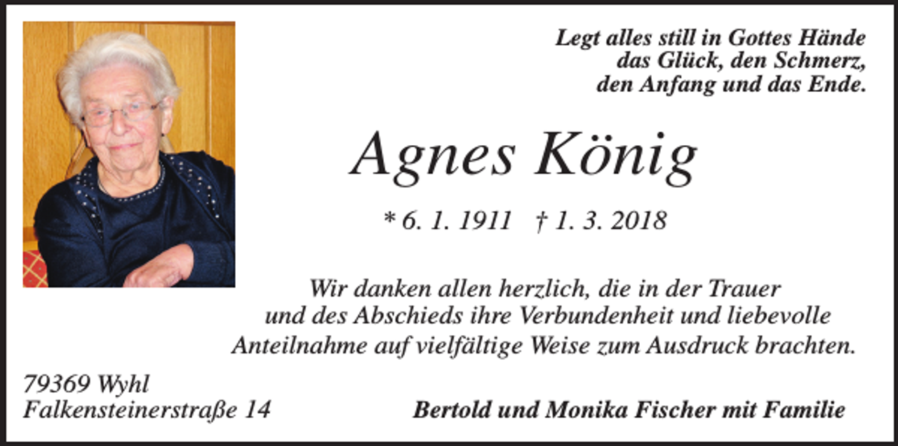 <p>Legt alles still in Gottes Hände<br />das Glück, den Schmerz,<br />den Anfang und das Ende.</p><p>Agnes König<br />* 6. 1. 1911 † 1. 3. 2018<br />Wir danken allen herzlich, die in der Trauer<br />und des Abschieds ihre Verbundenheit und liebevolle<br />Anteilnahme auf vielfältige Weise zum Ausdruck brachten.<br />79369 Wyhl<br />Falkensteinerstraße 14</p><p>Bertold und Monika Fischer mit Familie</p>