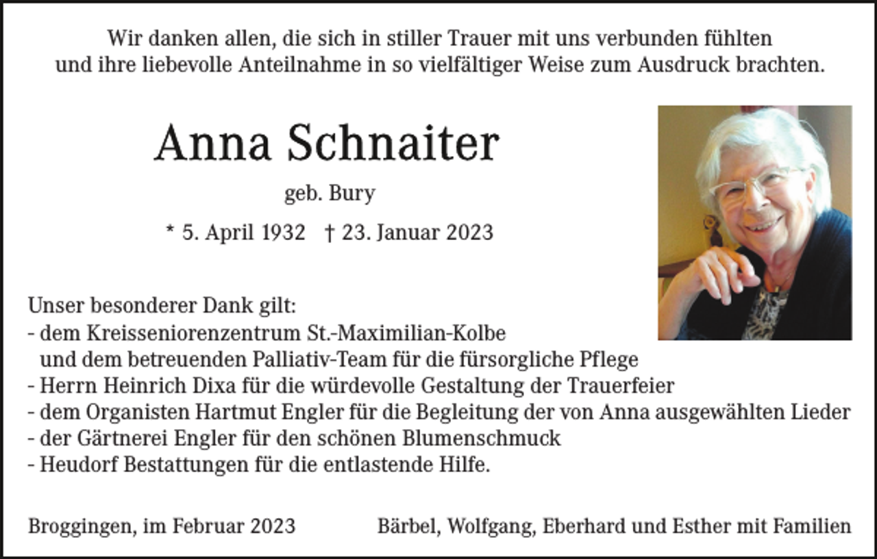 <p>Wir danken allen, die sich in stiller Trauer mit uns verbunden fühlten<br />und ihre liebevolle Anteilnahme in so vielfältiger Weise zum Ausdruck brachten.</p><p>geb. Bury<br />* 5. April 1932 † 23. Januar 2023<br />Unser besonderer Dank gilt:<br />- dem Kreisseniorenzentrum St.-Maximilian-Kolbe<br />und dem betreuenden Palliativ-Team für die fürsorgliche Pflege<br />- Herrn Heinrich Dixa für die würdevolle Gestaltung der Trauerfeier<br />- dem Organisten Hartmut Engler für die Begleitung der von Anna ausgewählten Lieder<br />- der Gärtnerei Engler für den schönen Blumenschmuck<br />- Heudorf Bestattungen für die entlastende Hilfe.<br />Broggingen, im Februar 2023</p><p>Bärbel, Wolfgang, Eberhard und Esther mit Familien</p>