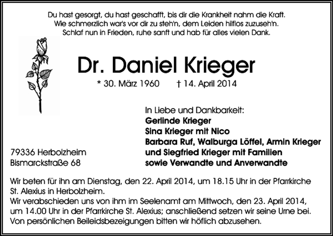 <p>Du hast gesorgt, du hast geschafft, bis dir die Krankheit nahm die Kraft.<br />Wie schmerzlich war's vor dir zu steh'n, dem Leiden hilflos zuzuseh'n.<br />Schlaf nun in Frieden, ruhe sanft und hab für alles vielen Dank.</p><p>Dr. Daniel Krieger<br />* 30. März 1960</p><p>79336 Herbolzheim<br />Bismarckstraße 68</p><p>† 14. April 2014</p><p>In Liebe und Dankbarkeit:<br />Gerlinde Krieger<br />Sina Krieger mit Nico<br />Barbara Ruf, Walburga Löffel, Armin Krieger<br />und Siegfried Krieger mit Familien<br />sowie Verwandte und Anverwandte</p><p>Wir beten für ihn am Dienstag, den 22. April 2014, um 18.15 Uhr in der Pfarrkirche<br />St. Alexius in Herbolzheim.<br />Wir verabschieden uns von ihm im Seelenamt am Mittwoch, den 23. April 2014,<br />um 14.00 Uhr in der Pfarrkirche St. Alexius; anschließend setzen wir seine Urne bei.<br />Von persönlichen Beileidsbezeigungen bitten wir höflich abzusehen.</p>