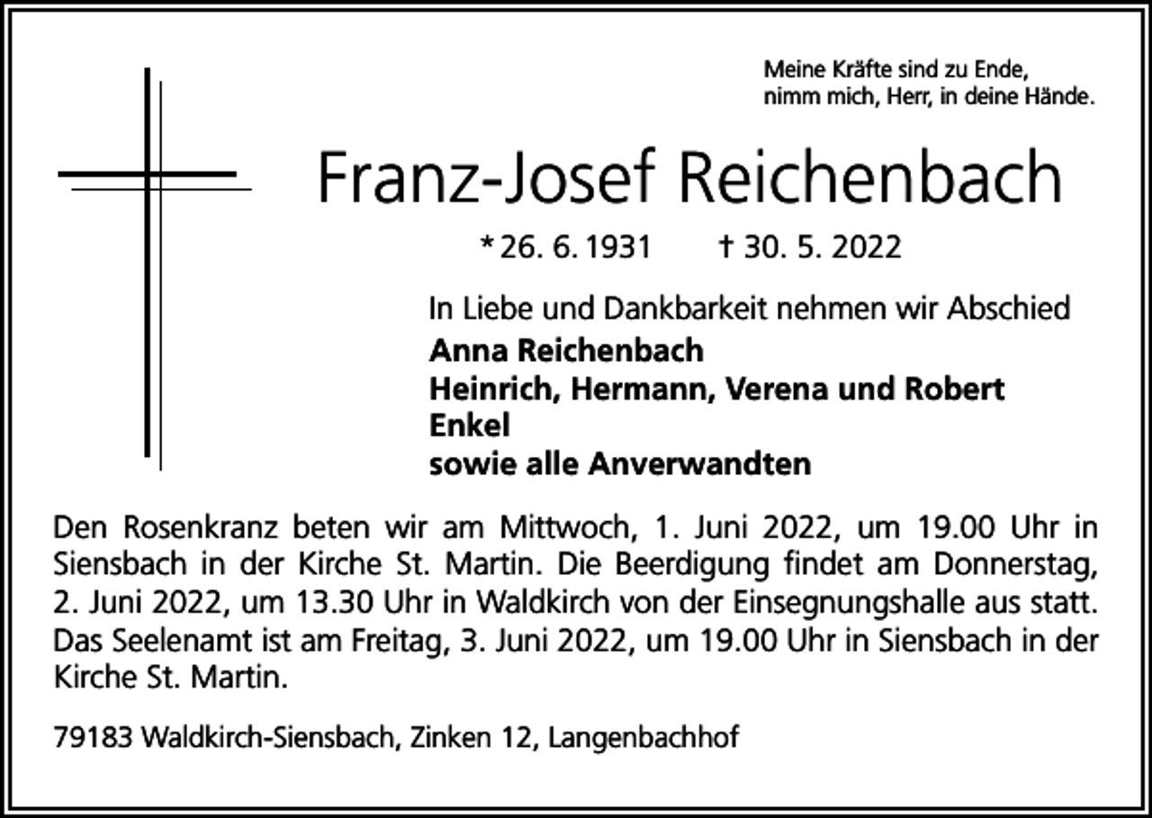 <p>Meine Kräfte sind zu Ende,<br />nimm mich, Herr, in deine Hände.</p><p>Franz-Josef Reichenbach<br />* 26. 6. 1931 † 30. 5. 2022<br />In Liebe und Dankbarkeit nehmen wir Abschied<br />Anna Reichenbach<br />Heinrich, Hermann, Verena und Robert<br />Enkel<br />sowie alle Anverwandten<br />Den Rosenkranz beten wir am Mittwoch, 1. Juni 2022, um 19.00 Uhr in<br />Siensbach in der Kirche St. Martin. Die Beerdigung findet am Donnerstag,<br />2. Juni 2022, um 13.30 Uhr in Waldkirch von der Einsegnungshalle aus statt.<br />Das Seelenamt ist am Freitag, 3. Juni 2022, um 19.00 Uhr in Siensbach in der<br />Kirche St. Martin.<br />79183 Waldkirch-Siensbach, Zinken 12, Langenbachhof</p>