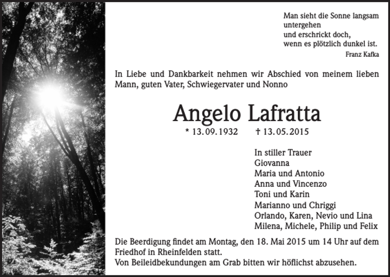 <p>Man sieht die Sonne langsam<br />untergehen<br />und erschrickt doch,<br />wenn es plötzlich dunkel ist.<br />Franz Kafka</p><p>In Liebe und Dankbarkeit nehmen wir Abschied von meinem lieben<br />Mann, guten Vater, Schwiegervater und Nonno</p><p>Angelo Lafratta<br />* 13. 09. 1932 † 13. 05. 2015</p><p>In stiller Trauer<br />Giovanna<br />Maria und Antonio<br />Anna und Vincenzo<br />Toni und Karin<br />Marianno und Chriggi<br />Orlando, Karen, Nevio und Lina<br />Milena, Michele, Philip und Felix<br />Die Beerdigung findet am Montag, den 18. Mai 2015 um 14 Uhr auf dem<br />Friedhof in Rheinfelden statt.<br />Von Beileidbekundungen am Grab bitten wir höflichst abzusehen.</p>