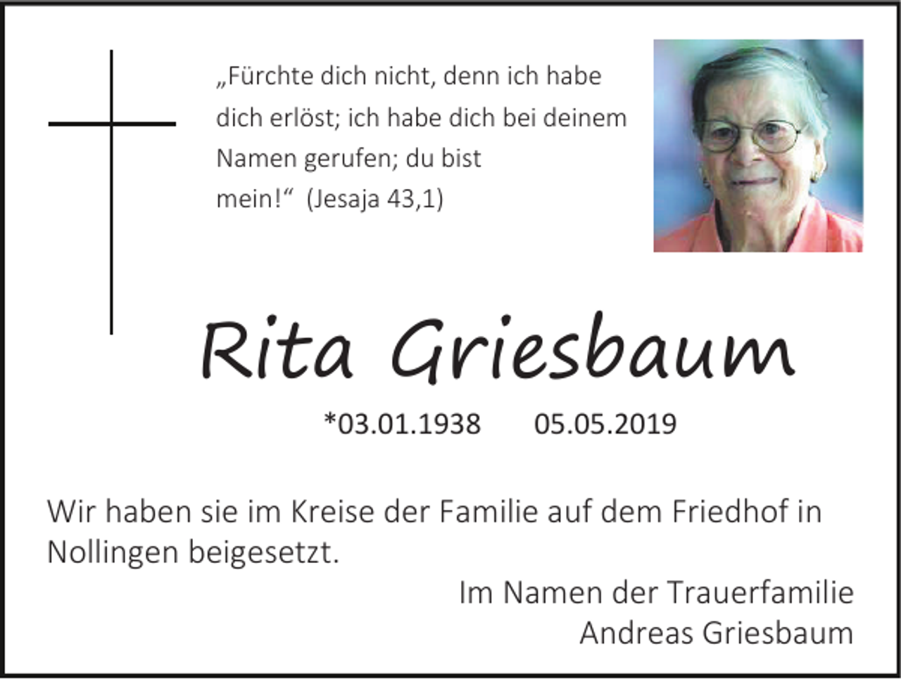 <p>„Fürchte dich nicht, denn ich habe<br />dich erlöst; ich habe dich bei deinem<br />Namen gerufen; du bist<br />mein!“ (Jesaja 43,1)</p><p>Rita Griesbaum<br />*03.01.1938</p><p>05.05.2019</p><p>Wir haben sie im Kreise der Familie auf dem Friedhof in<br />Nollingen beigesetzt.<br />Im Namen der Trauerfamilie<br />Andreas Griesbaum</p>