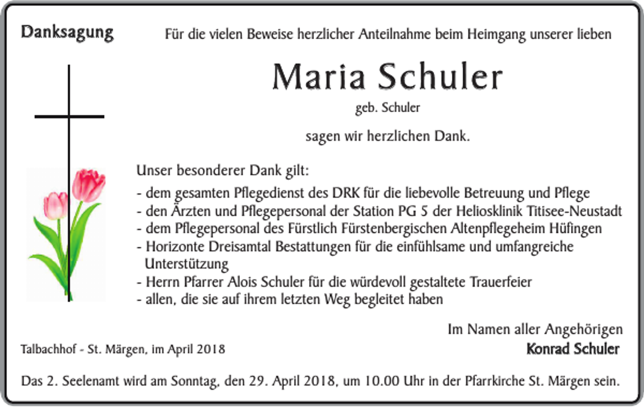 <p>Danksagung<br />D a n k sa g u n g</p><p>FFür<br />ür die<br />di e vielen<br />vi el e n Beweise<br />Be w eis e hherzlicher<br />er zli c h er Anteilnahme<br />A nt eil n a hm e bbeim<br />ei m Heimgang<br />H ei m g a n gunserer<br />u ns er erli<br />lieben<br />e ben</p><p>MMaria<br />a ria SSchuler<br />c h u le r<br />ggeb.<br />e b. Schuler<br />S c h ul er</p><p>ssagen<br />a g e n wir<br />wir herzlichen<br />h er zli c h en Dank.<br />D a n k.<br />UUnser<br />n s er besonderer<br />b e s o n d er er Dank<br />D a n k gilt:<br />gilt:<br />-- dem<br />d e m gesamten<br />g es a mt e nPflegedienst<br />Pfl e g e di e nst des<br />d es DRK<br />D R K für<br />f ür die<br />di e liebevolle<br />li e be v oll e Betreuung<br />B etr e u u ng und<br />u n d Pflege<br />Pfl e g e<br />d e n Ärzten<br />Är zt e n und<br />u n d Pflegepersonal<br />Pfl e g e p er s o n al der<br />d er St<br />ati o n PG<br />P G der<br />d e r Heliosklinik<br />H eli os kli ni kTitisee-Neustadt<br />Titis e e- N eu st a dt<br />-- den<br />Station<br />-- dem<br />d e m Pflegepersonal<br />Pfl e g e p erso n al des<br />d es Fürstlich<br />Fürstli c h Fürstenbergischen<br />F ürst e n b ergis c h e n Altenpflegeheim<br />Alt e n pfl e ge h ei m Hüfingen<br />H üfi n g e n<br />H ori z o nt e Dreisamtal<br />Dr eis a mt al Bestattungen<br />Best att u n ge n ffür<br />ür die<br />di e einfühlsame<br />ei nf ü hlsa m e und<br />u n d umfangreiche<br />u mf a n grei c h e<br />-- Horizonte<br />Unterstützung<br />U nt erst üt z u n g<br />H err n Pfarrer<br />Pf arr er Alois<br />Al ois Schuler<br />Sc h ul er für<br />f ür die<br />di e würdevoll<br />w ürd e v oll gestaltete<br />g est alt et eTrauerfeier<br />Tr a u erf ei er<br />-- Herrn<br />-- allen,<br />all en, die<br />di e sie<br />si e auf<br />auf iihrem<br />hre m lletzten<br />et zt e n Weg<br />We g begleitet<br />b egl eit et haben<br />ha be n<br />TTalbachhof<br />al b a c h h of -- St.<br />St. Märgen,<br />M ärg e n, iimm April<br />A pril</p><p>IImm Namen<br />N a m e n aller<br />all er Angehörigen<br />A n g e h örig e n<br />Konrad<br />K o n ra d Schuler<br />S c h u l er</p><p>DDas<br />as 2.<br />2. Seelenamt<br />Se e l en a m t wird<br />wird am<br />am Sonntag,<br />So n nt a g, den<br />de n 29.<br />29. April<br />Apr il 2018,<br />20 1 8, um<br />um 10.00<br />10. Uhr<br />Uhr iinn der<br />der Pfarrkirche<br />Pf arr kirc he St.<br />St. Märgen<br />Märg e n sein.<br />sei n.</p>