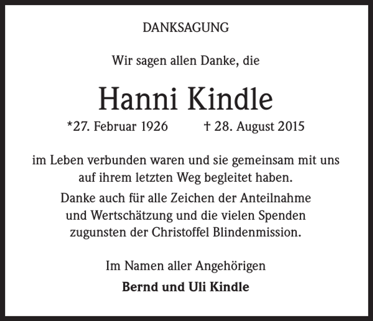 <p>DANKSAGUNG<br />Wir sagen allen Danke, die</p><p>Hanni Kindle</p><p>*27. Februar 1926</p><p>† 28. August 2015</p><p>im Leben verbunden waren und sie gemeinsam mit uns<br />auf ihrem letzten Weg begleitet haben.<br />Danke auch für alle Zeichen der Anteilnahme<br />und Wertschätzung und die vielen Spenden<br />zugunsten der Christoffel Blindenmission.<br />Im Namen aller Angehörigen<br />Bernd und Uli Kindle</p>