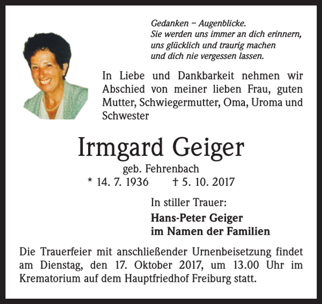 <p>Gedanken – Augenblicke.<br />Sie werden uns immer an dich erinnern,<br />uns glücklich und traurig machen<br />und dich nie vergessen lassen.</p><p>In Liebe und Dankbarkeit nehmen wir<br />Abschied von meiner lieben Frau, guten<br />Mutter, Schwiegermutter, Oma, Uroma und<br />Schwester</p><p>Irmgard Geiger<br />geb. Fehrenbach<br />* 14. 7. 1936 † 5. 10. 2017</p><p>In stiller Trauer:<br />Hans-Peter Geiger<br />im Namen der Familien<br />Die Trauerfeier mit anschließender Urnenbeisetzung findet<br />am Dienstag, den 17. Oktober 2017, um 13.00 Uhr im<br />Krematorium auf dem Hauptfriedhof Freiburg statt.</p>
