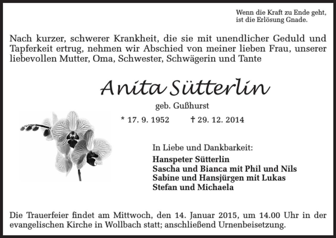 <p>Wenn die Kraft zu Ende geht,<br />ist die Erlösung Gnade.</p><p>Nach kurzer, schwerer Krankheit, die sie mit unendlicher Geduld und<br />Tapferkeit ertrug, nehmen wir Abschied von meiner lieben Frau, unserer<br />liebevollen Mutter, Oma, Schwester, Schwägerin und Tante</p><p>Anita Sütterlin<br />geb. Gußhurst</p><p>* 17. 9. 1952</p><p>† 29. 12. 2014</p><p>In Liebe und Dankbarkeit:<br />Hanspeter Sütterlin<br />Sascha und Bianca mit Phil und Nils<br />Sabine und Hansjürgen mit Lukas<br />Stefan und Michaela<br />Die Trauerfeier findet am Mittwoch, den 14. Januar 2015, um 14.00 Uhr in der<br />evangelischen Kirche in Wollbach statt; anschließend Urnenbeisetzung.</p>