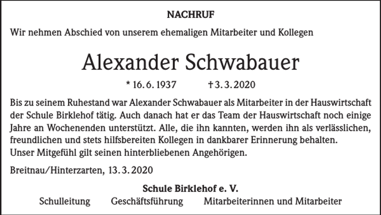 <p>NACHRUF<br />Wir nehmen Abschied von unserem ehemaligen Mitarbeiter und Kollegen</p><p>Alexander Schwabauer<br />* 16. 6. 1937</p><p>† 3. 3. 2020</p><p>Bis zu seinem Ruhestand war Alexander Schwabauer als Mitarbeiter in der Hauswirtschaft<br />der Schule Birklehof tätig. Auch danach hat er das Team der Hauswirtschaft noch einige<br />Jahre an Wochenenden unterstützt. Alle, die ihn kannten, werden ihn als verlässlichen,<br />freundlichen und stets hilfsbereiten Kollegen in dankbarer Erinnerung behalten.<br />Unser Mitgefühl gilt seinen hinterbliebenen Angehörigen.<br />Breitnau/Hinterzarten, 13. 3. 2020<br />Schulleitung</p><p>Schule Birklehof e. V.<br />Geschäftsführung<br />Mitarbeiterinnen und Mitarbeiter</p>