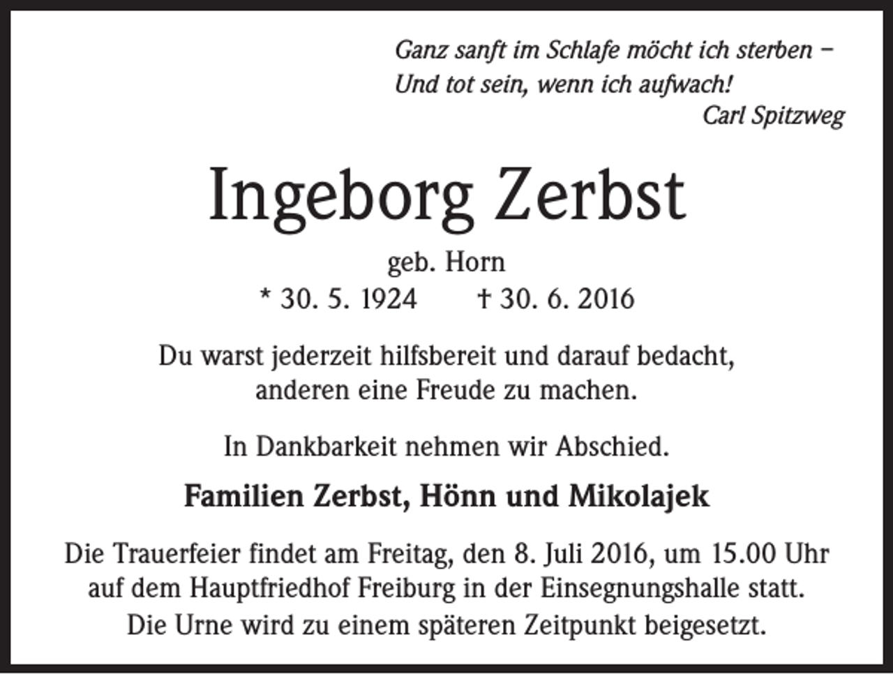 <p>Ganz sanft im Schlafe möcht ich sterben –<br />Und tot sein, wenn ich aufwach!</p><p>Carl Spitzweg</p><p>Ingeborg Zerbst<br />geb. Horn<br />* 30. 5. 1924 † 30. 6. 2016<br />Du warst jederzeit hilfsbereit und darauf bedacht,<br />anderen eine Freude zu machen.<br />In Dankbarkeit nehmen wir Abschied.</p><p>Familien Zerbst, Hönn und Mikolajek<br />Die Trauerfeier findet am Freitag, den 8. Juli 2016, um 15.00 Uhr<br />auf dem Hauptfriedhof Freiburg in der Einsegnungshalle statt.<br />Die Urne wird zu einem späteren Zeitpunkt beigesetzt.</p>