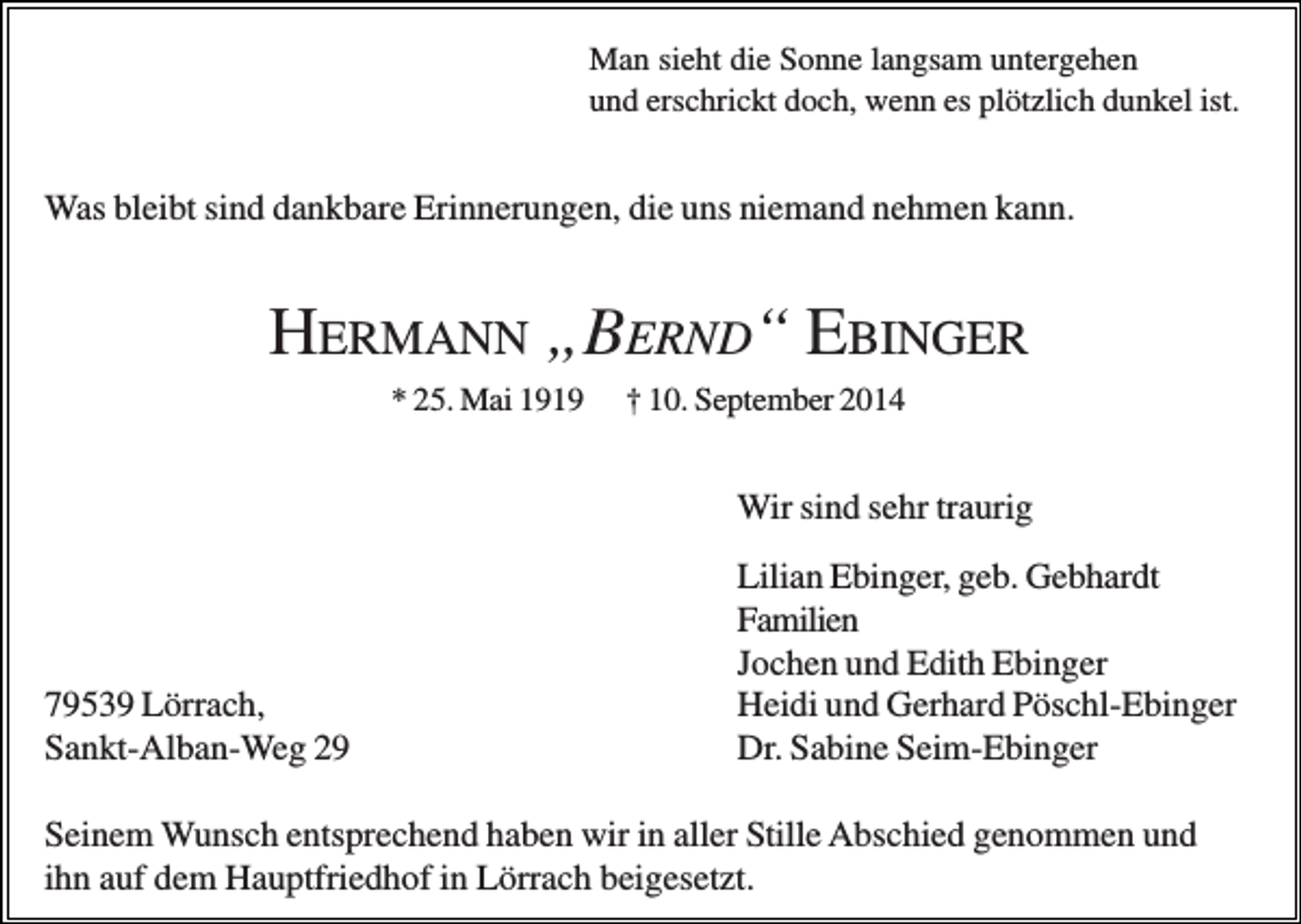 <p>Man sieht die Sonne langsam untergehen<br />und erschrickt doch, wenn es plötzlich dunkel ist.</p><p>Was bleibt sind dankbare Erinnerungen, die uns niemand nehmen kann.</p><p>HERMANN „BERND“ EBINGER<br />* 25. Mai 1919</p><p>† 10. September 2014</p><p>Wir sind sehr traurig</p><p>79539 Lörrach,<br />Sankt-Alban-Weg 29</p><p>Lilian Ebinger, geb. Gebhardt<br />Familien<br />Jochen und Edith Ebinger<br />Heidi und Gerhard Pöschl-Ebinger<br />Dr. Sabine Seim-Ebinger</p><p>Seinem Wunsch entsprechend haben wir in aller Stille Abschied genommen und<br />ihn auf dem Hauptfriedhof in Lörrach beigesetzt.</p>
