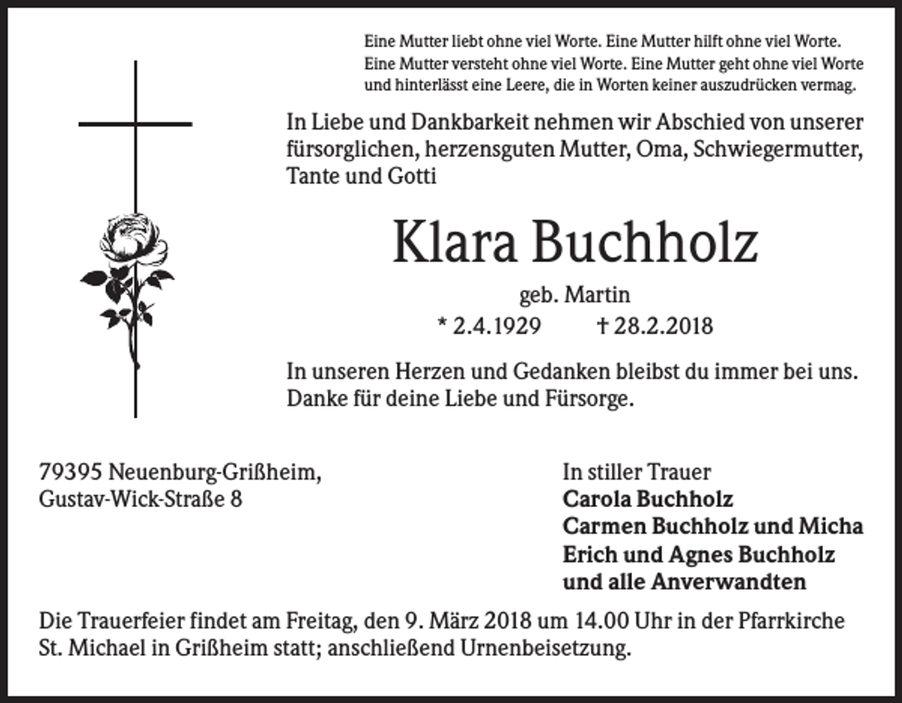<p>Eine Mutter liebt ohne viel Worte. Eine Mutter hilft ohne viel Worte.<br />Eine Mutter versteht ohne viel Worte. Eine Mutter geht ohne viel Worte<br />und hinterlässt eine Leere, die in Worten keiner auszudrücken vermag.</p><p>In Liebe und Dankbarkeit nehmen wir Abschied von unserer<br />fürsorglichen, herzensguten Mutter, Oma, Schwiegermutter,<br />Tante und Gotti</p><p>Klara Buchholz<br />geb. Martin<br />* 2.4.1929<br />† 28.2.2018<br />In unseren Herzen und Gedanken bleibst du immer bei uns.<br />Danke für deine Liebe und Fürsorge.<br />79395 Neuenburg-Grißheim,<br />Gustav-Wick-Straße 8</p><p>In stiller Trauer<br />Carola Buchholz<br />Carmen Buchholz und Micha<br />Erich und Agnes Buchholz<br />und alle Anverwandten</p><p>Die Trauerfeier findet am Freitag, den 9. März 2018 um 14.00 Uhr in der Pfarrkirche<br />St. Michael in Grißheim statt; anschließend Urnenbeisetzung.</p>