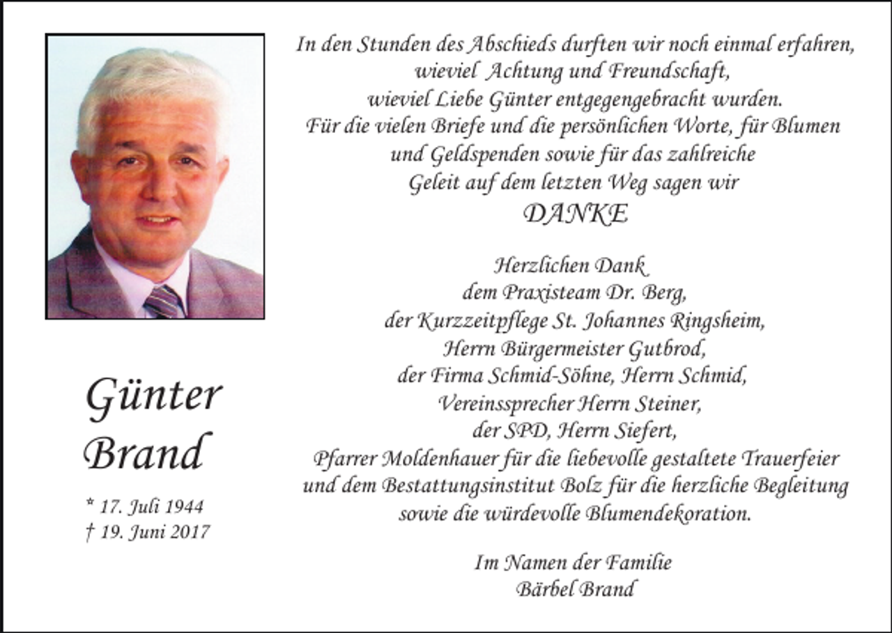 <p>In den Stunden des Abschieds durften wir noch einmal erfahren,<br />wieviel Achtung und Freundschaft,<br />wieviel Liebe Günter entgegengebracht wurden.<br />Für die vielen Briefe und die persönlichen Worte, für Blumen<br />und Geldspenden sowie für das zahlreiche<br />Geleit auf dem letzten Weg sagen wir</p><p>DANKE</p><p>Günter<br />Brand<br />* 17. Juli 1944<br />† 19. Juni 2017</p><p>Herzlichen Dank<br />dem Praxisteam Dr. Berg,<br />der Kurzzeitpflege St. Johannes Ringsheim,<br />Herrn Bürgermeister Gutbrod,<br />der Firma Schmid-Söhne, Herrn Schmid,<br />Vereinssprecher Herrn Steiner,<br />der SPD, Herrn Siefert,<br />Pfarrer Moldenhauer für die liebevolle gestaltete Trauerfeier<br />und dem Bestattungsinstitut Bolz für die herzliche Begleitung<br />sowie die würdevolle Blumendekoration.<br />Im Namen der Familie<br />Bärbel Brand</p>
