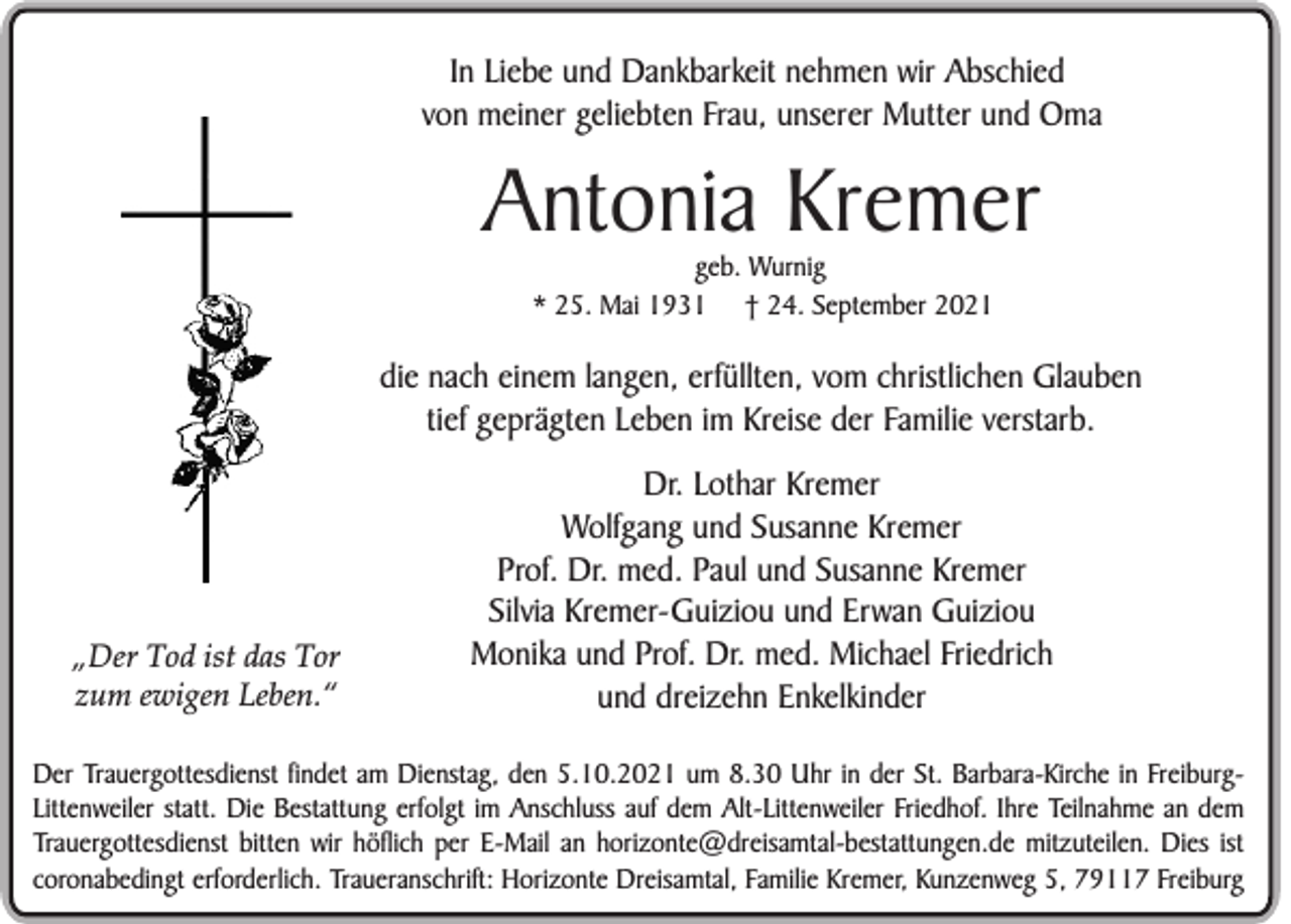 <p>In Liebe und Dankbarkeit nehmen wir Abschied<br />von meiner geliebten Frau, unserer Mutter und Oma</p><p>Antonia Kremer<br />geb. Wurnig<br />* 25. Mai 1931 † 24. September 2021</p><p>die nach einem langen, erfüllten, vom christlichen Glauben<br />tief geprägten Leben im Kreise der Familie verstarb.</p><p>„Der Tod ist das Tor<br />zum ewigen Leben.“</p><p>Dr. Lothar Kremer<br />Wolfgang und Susanne Kremer<br />Prof. Dr. med. Paul und Susanne Kremer<br />Silvia Kremer-Guiziou und Erwan Guiziou<br />Monika und Prof. Dr. med. Michael Friedrich<br />und dreizehn Enkelkinder</p><p>Der Trauergottesdienst findet am Dienstag, den 5.10.2021 um 8.30 Uhr in der St. Barbara-Kirche in FreiburgLittenweiler statt. Die Bestattung erfolgt im Anschluss auf dem Alt-Littenweiler Friedhof. Ihre Teilnahme an dem<br />Trauergottesdienst bitten wir höflich per E-Mail an horizonte@dreisamtal-bestattungen.de mitzuteilen. Dies ist<br />coronabedingt erforderlich. Traueranschrift: Horizonte Dreisamtal, Familie Kremer, Kunzenweg 5, 79117 Freiburg</p>