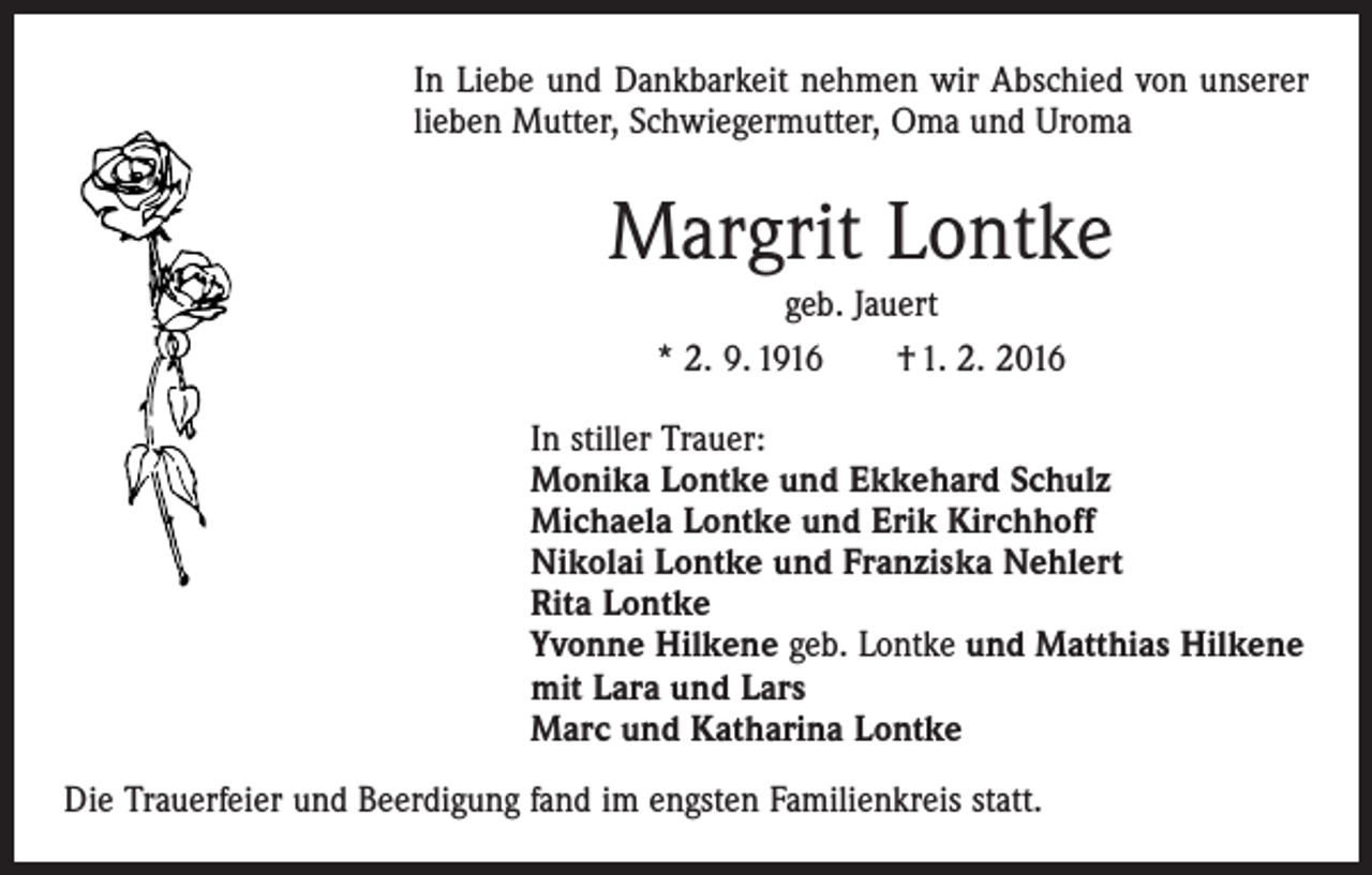 <p>In Liebe und Dankbarkeit nehmen wir Abschied von unserer<br />lieben Mutter, Schwiegermutter, Oma und Uroma</p><p>Margrit Lontke<br />geb. Jauert<br />* 2. 9. 1916 † 1. 2. 2016<br />In stiller Trauer:<br />Monika Lontke und Ekkehard Schulz<br />Michaela Lontke und Erik Kirchhoff<br />Nikolai Lontke und Franziska Nehlert<br />Rita Lontke<br />Yvonne Hilkene geb. Lontke und Matthias Hilkene<br />mit Lara und Lars<br />Marc und Katharina Lontke<br />Die Trauerfeier und Beerdigung fand im engsten Familienkreis statt.</p>