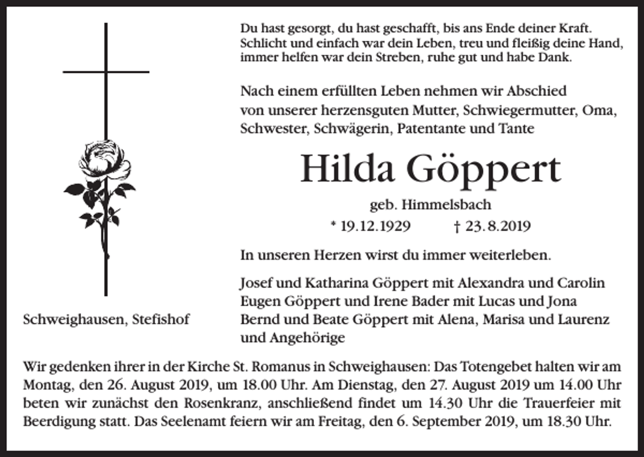 <p>Du hast gesorgt, du hast geschafft, bis ans Ende deiner Kraft.<br />Schlicht und einfach war dein Leben, treu und fleißig deine Hand,<br />immer helfen war dein Streben, ruhe gut und habe Dank.</p><p>Nach einem erfüllten Leben nehmen wir Abschied<br />von unserer herzensguten Mutter, Schwiegermutter, Oma,<br />Schwester, Schwägerin, Patentante und Tante</p><p>Hilda Göppert<br />geb. Himmelsbach<br />* 19.12.1929<br />† 23. 8.2019<br />In unseren Herzen wirst du immer weiterleben.</p><p>Schweighausen, Stefishof</p><p>Josef und Katharina Göppert mit Alexandra und Carolin<br />Eugen Göppert und Irene Bader mit Lucas und Jona<br />Bernd und Beate Göppert mit Alena, Marisa und Laurenz<br />und Angehörige</p><p>Wir gedenken ihrer in der Kirche St. Romanus in Schweighausen: Das Totengebet halten wir am<br />Montag, den 26. August 2019, um 18.00 Uhr. Am Dienstag, den 27. August 2019 um 14.00 Uhr<br />beten wir zunächst den Rosenkranz, anschließend findet um 14.30 Uhr die Trauerfeier mit<br />­Beerdigung statt. Das Seelenamt feiern wir am Freitag, den 6. September 2019, um 18.30 Uhr.</p>