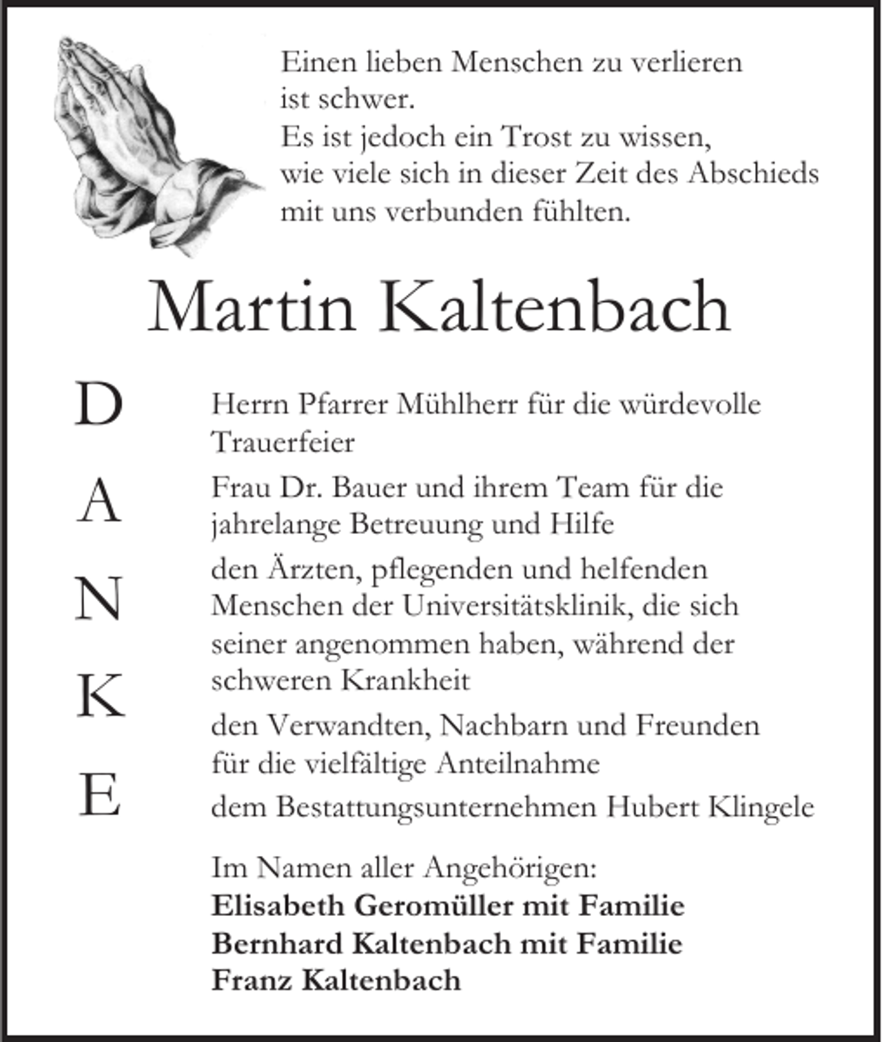 <p>Einen lieben Menschen zu verlieren<br />ist schwer.<br />Es ist jedoch ein Trost zu wissen,<br />wie viele sich in dieser Zeit des Abschieds<br />mit uns verbunden fühlten.</p><p>Martin Kaltenbach<br />D<br />A<br />N<br />K<br />E</p><p>Herrn Pfarrer Mühlherr für die würdevolle<br />Trauerfeier<br />Frau Dr. Bauer und ihrem Team für die<br />jahrelange Betreuung und Hilfe<br />den Ärzten, pflegenden und helfenden<br />Menschen der Universitätsklinik, die sich<br />seiner angenommen haben, während der<br />schweren Krankheit<br />den Verwandten, Nachbarn und Freunden<br />für die vielfältige Anteilnahme<br />dem Bestattungsunternehmen Hubert Klingele<br />Im Namen aller Angehörigen:<br />Elisabeth Geromüller mit Familie<br />Bernhard Kaltenbach mit Familie<br />Franz Kaltenbach</p>