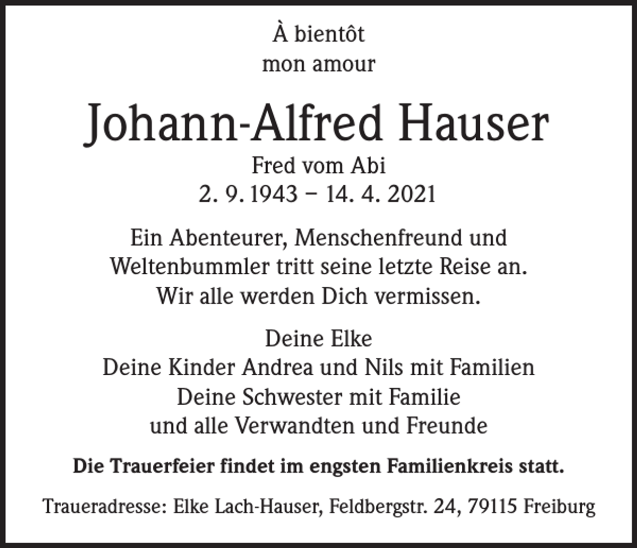 <p>À bientôt<br />mon amour</p><p>Johann-Alfred Hauser<br />Fred vom Abi<br />2. 9. 1943 – 14. 4. 2021</p><p>Ein Abenteurer, Menschenfreund und<br />Weltenbummler tritt seine letzte Reise an.<br />Wir alle werden Dich vermissen.<br />Deine Elke<br />Deine Kinder Andrea und Nils mit Familien<br />Deine Schwester mit Familie<br />und alle Verwandten und Freunde<br />Die Trauerfeier findet im engsten Familienkreis statt.<br />Traueradresse: Elke Lach-Hauser, Feldbergstr. 24, 79115 Freiburg</p>