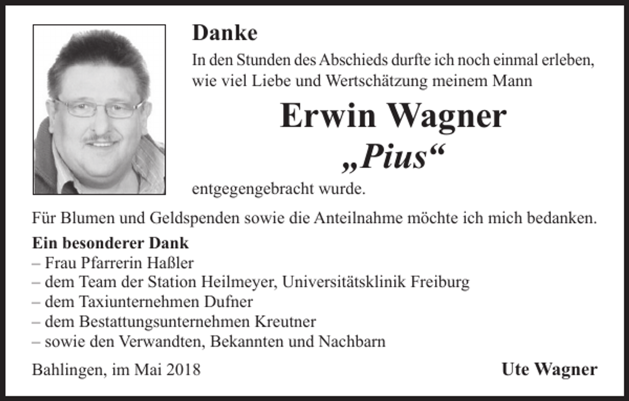 <p>Danke<br />In den Stunden des Abschieds durfte ich noch einmal erleben,<br />wie viel Liebe und Wertschätzung meinem Mann</p><p>Erwin Wagner<br />„Pius“</p><p>entgegengebracht wurde.</p><p>Für Blumen und Geldspenden sowie die Anteilnahme möchte ich mich bedanken.<br />Ein besonderer Dank<br />– Frau Pfarrerin Haßler<br />– dem Team der Station Heilmeyer, Universitätsklinik Freiburg<br />– dem Taxiunternehmen Dufner<br />– dem Bestattungsunternehmen Kreutner<br />– sowie den Verwandten, Bekannten und Nachbarn<br />Bahlingen, im Mai 2018</p><p>Ute Wagner</p>