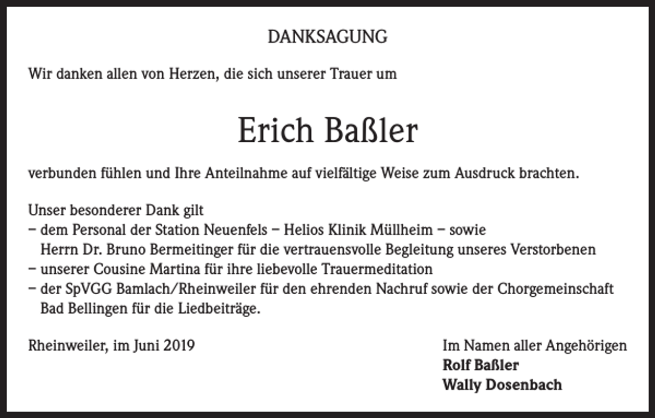 <p>DANKSAGUNG<br />Wir danken allen von Herzen, die sich unserer Trauer um</p><p>Erich Baßler<br />verbunden fühlen und Ihre Anteilnahme auf vielfältige Weise zum Ausdruck brachten.<br />Unser besonderer Dank gilt<br />– dem Personal der Station Neuenfels – Helios Klinik Müllheim – sowie<br />Herrn Dr. Bruno Bermeitinger für die vertrauensvolle Begleitung unseres Verstorbenen<br />– unserer Cousine Martina für ihre liebevolle Trauermeditation<br />– der SpVGG Bamlach/Rheinweiler für den ehrenden Nachruf sowie der Chorgemeinschaft<br />Bad Bellingen für die Liedbeiträge.<br />Rheinweiler, im Juni 2019 Im Namen aller Angehörigen<br />Rolf Baßler<br />Wally Dosenbach</p>