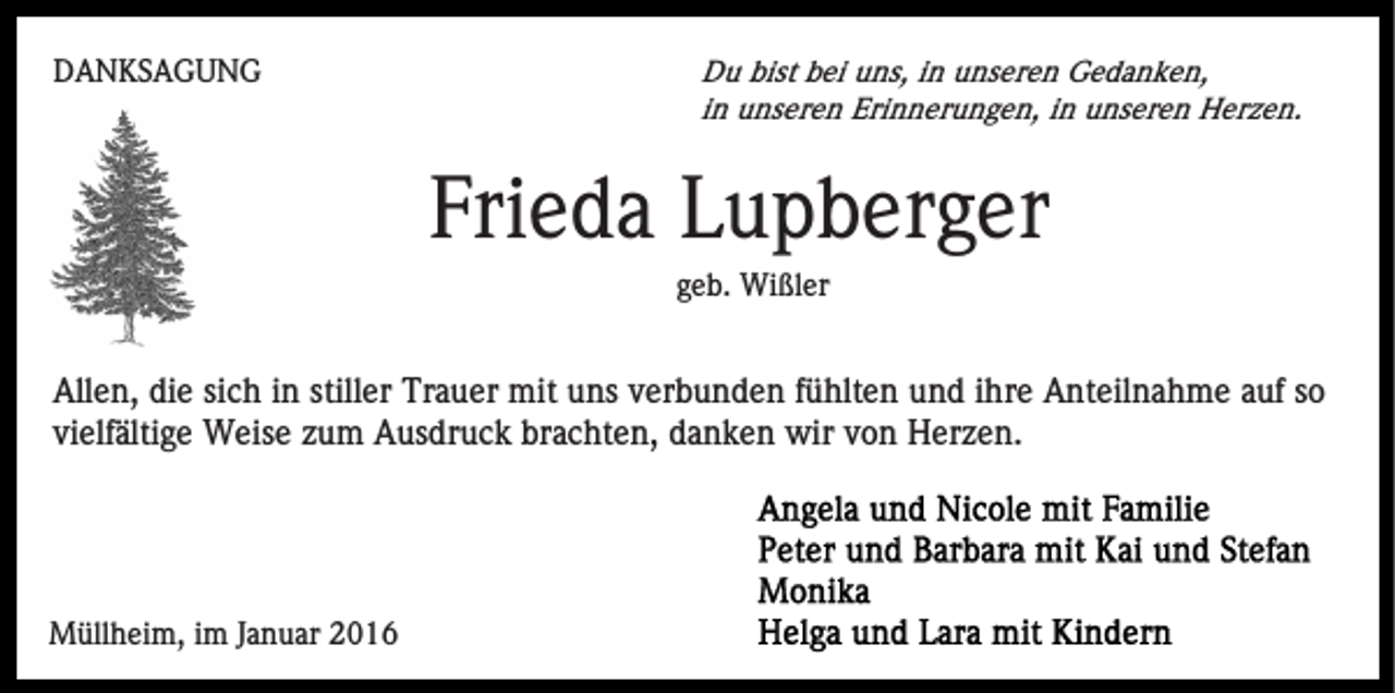 <p>DANKSAGUNG</p><p>Du bist bei uns, in unseren Gedanken,<br />in unseren Erinnerungen, in unseren Herzen.</p><p>Frieda Lupberger<br />geb. Wißler</p><p>Allen, die sich in stiller Trauer mit uns verbunden fühlten und ihre Anteilnahme auf so<br />vielfältige Weise zum Ausdruck brachten, danken wir von Herzen.</p><p>Müllheim, im Januar 2016</p>