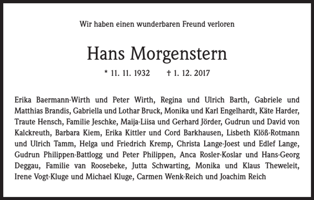 <p>Wir haben einen wunderbaren Freund verloren</p><p>Hans Morgenstern<br />* 11. 11. 1932 † 1. 12. 2017<br />Erika Baermann-Wirth und Peter Wirth, Regina und Ulrich Barth, Gabriele und<br />Matthias Brandis, Gabriella und Lothar Bruck, Monika und Karl Engelhardt, Käte Harder,<br />Traute Hensch, Familie Jeschke, Maija-Liisa und Gerhard Jörder, Gudrun und David von<br />Kalckreuth, Barbara Kiem, Erika Kittler und Cord Barkhausen, Lisbeth Klöß-Rotmann<br />und Ulrich Tamm, Helga und Friedrich Kremp, Christa Lange-Joest und Edlef Lange,<br />Gudrun Philippen-Battlogg und Peter Philippen, Anca Rosler-Koslar und Hans-Georg<br />Deggau, Familie van Roosebeke, Jutta Schwarting, Monika und Klaus Theweleit,<br />Irene Vogt-Kluge und Michael Kluge, Carmen Wenk-Reich und Joachim Reich</p>