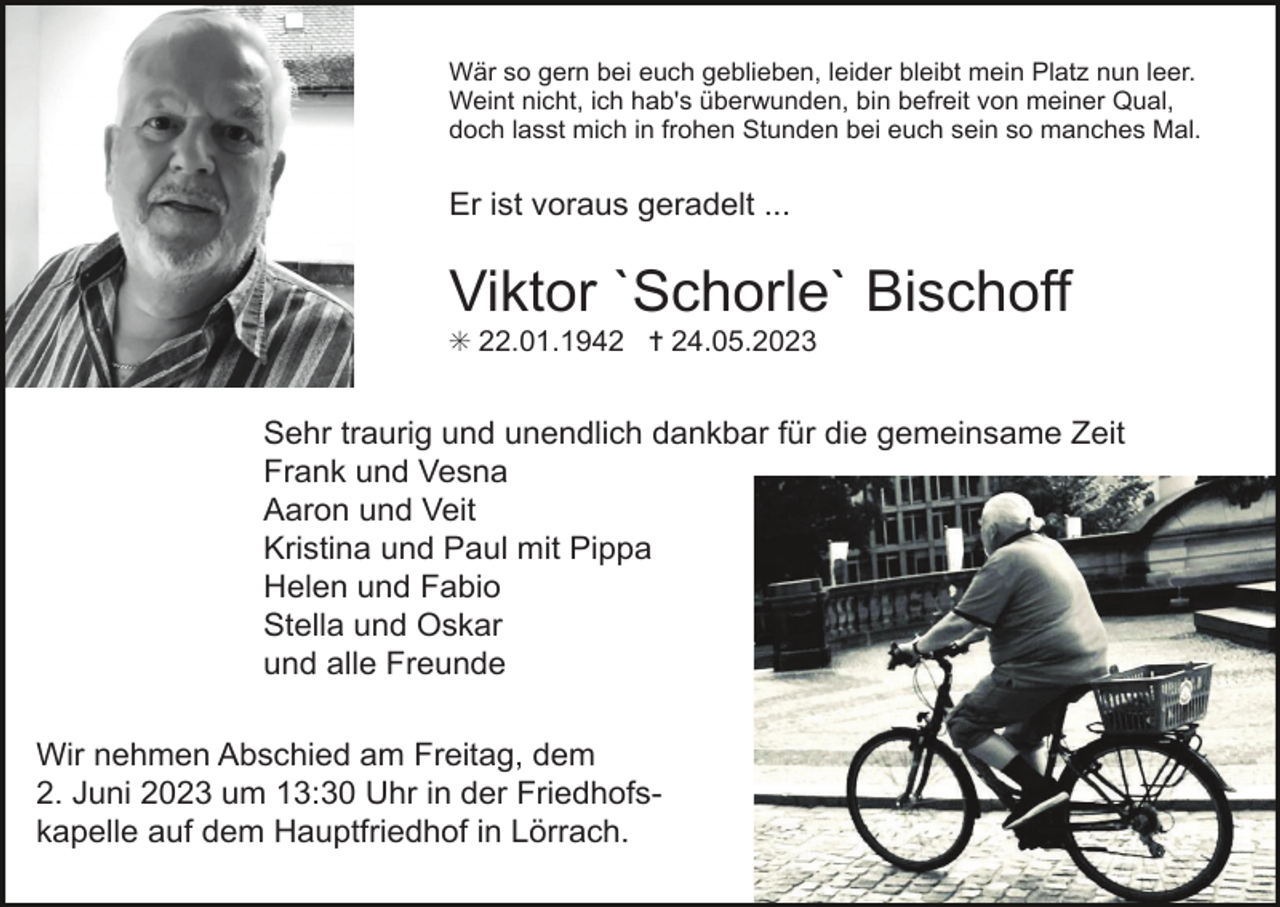 <p>Wär so gern bei euch geblieben, leider bleibt mein Platz nun leer.<br />Weint nicht, ich hab's überwunden, bin befreit von meiner Qual,<br />doch lasst mich in frohen Stunden bei euch sein so manches Mal.</p><p>Er ist voraus geradelt ...</p><p>Viktor `Schorle` Bischoff<br />✳ 22.01.1942 ✝ 24.05.2023</p><p>Sehr traurig und unendlich dankbar für die gemeinsame Zeit<br />Frank und Vesna<br />Aaron und Veit<br />Kristina und Paul mit Pippa<br />Helen und Fabio<br />Stella und Oskar<br />und alle Freunde<br />Wir nehmen Abschied am Freitag, dem<br />2. Juni 2023 um 13:30 Uhr in der Friedhofskapelle auf dem Hauptfriedhof in Lörrach.</p>