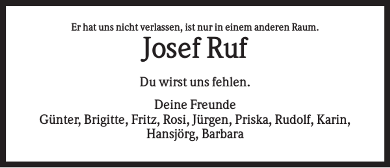 <p>Er hat uns nicht verlassen, ist nur in einem anderen Raum.</p><p>Josef Ruf<br />Du wirst uns fehlen.<br />Deine Freunde<br />Günter, Brigitte, Fritz, Rosi, Jürgen, Priska, Rudolf, Karin,<br />Hansjörg, Barbara</p>