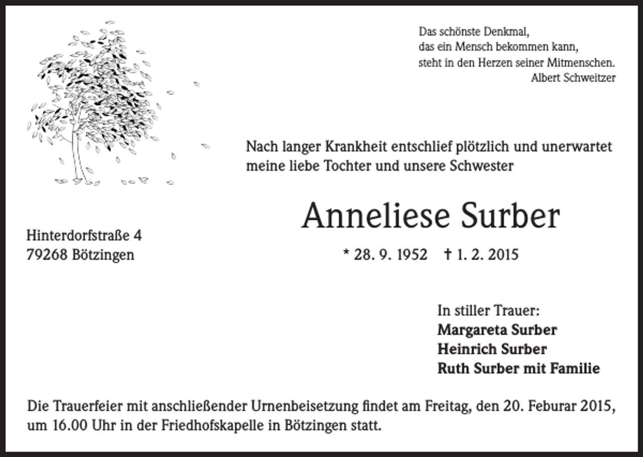 <p>Das schönste Denkmal,<br />das ein Mensch bekommen kann,<br />steht in den Herzen seiner Mitmenschen.</p><p>Albert Schweitzer</p><p>Nach langer Krankheit entschlief plötzlich und unerwartet<br />meine liebe Tochter und unsere Schwester</p><p>Hinterdorfstraße 4<br />79268 Bötzingen</p><p>Anneliese Surber<br />* 28. 9. 1952 = 1. 2. 2015<br />In stiller Trauer:<br />Margareta Surber<br />Heinrich Surber<br />Ruth Surber mit Familie</p><p>Die Trauerfeier mit anschließender Urnenbeisetzung findet am Freitag, den 20. Feburar 2015,<br />um 16.00 Uhr in der Friedhofskapelle in Bötzingen statt.</p>