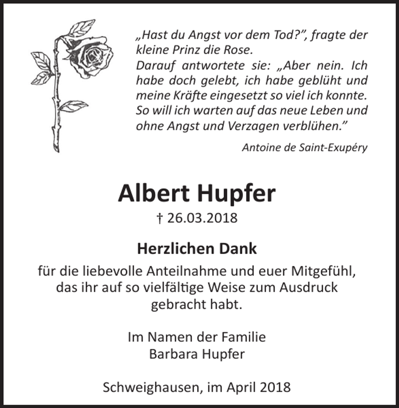<p>„Hast du Angst vor dem Tod?”, fragte der<br />kleine Prinz die Rose.<br />Darauf antwortete sie: „Aber nein. Ich<br />habe doch gelebt, ich habe geblüht und<br />meine Kräfte eingesetzt so viel ich konnte.<br />So will ich warten auf das neue Leben und<br />ohne Angst und Verzagen verblühen.”<br />Antoine de Saint-Exupéry</p><p>Albert Hupfer<br />† 26.03.2018</p><p>Herzlichen Dank<br />für die liebevolle Anteilnahme und euer Mitgefühl,<br />das ihr auf so vielfältige Weise zum Ausdruck<br />gebracht habt.<br />Im Namen der Familie<br />Barbara Hupfer<br />Schweighausen, im April 2018</p>