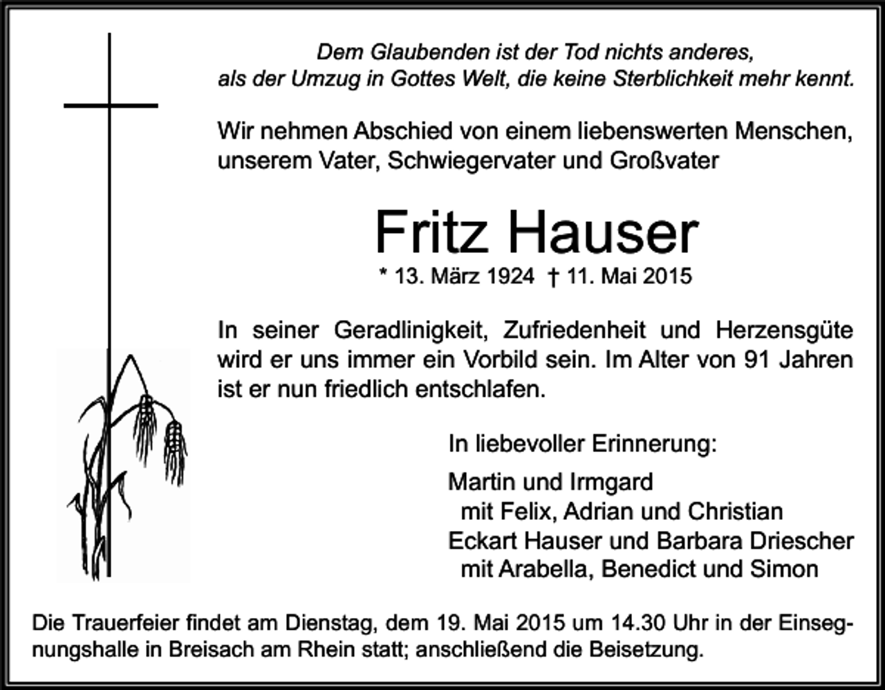 <p>Dem Glaubenden ist der Tod nichts anderes,<br />als der Umzug in Gottes Welt, die keine Sterblichkeit mehr kennt.</p><p>Wir nehmen Abschied von einem liebenswerten Menschen,<br />unserem Vater, Schwiegervater und Großvater</p><p>Fritz Hauser<br />* 13. März 1924 † 11. Mai 2015</p><p>In seiner Geradlinigkeit, Zufriedenheit und Herzensgüte<br />wird er uns immer ein Vorbild sein. Im Alter von 91 Jahren<br />ist er nun friedlich entschlafen.<br />In liebevoller Erinnerung:<br />Martin und Irmgard<br />mit Felix, Adrian und Christian<br />Eckart Hauser und Barbara Driescher<br />mit Arabella, Benedict und Simon<br />Die Trauerfeier findet am Dienstag, dem 19. Mai 2015 um 14.30 Uhr in der Einsegnungshalle in Breisach am Rhein statt; anschließend die Beisetzung.</p>
