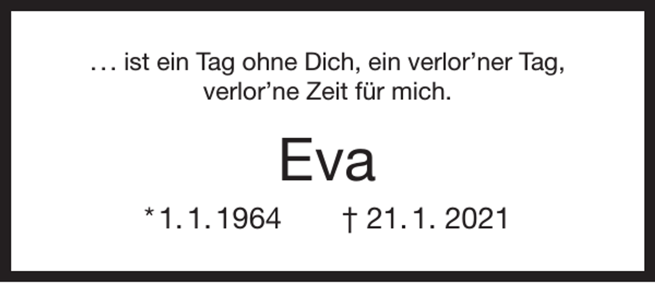 <p>. . . ist ein Tag ohne Dich, ein verlor’ner Tag,<br />verlor’ne Zeit für mich.</p><p>Eva<br />* 1. 1. 1964 † 21. 1. 2021</p>