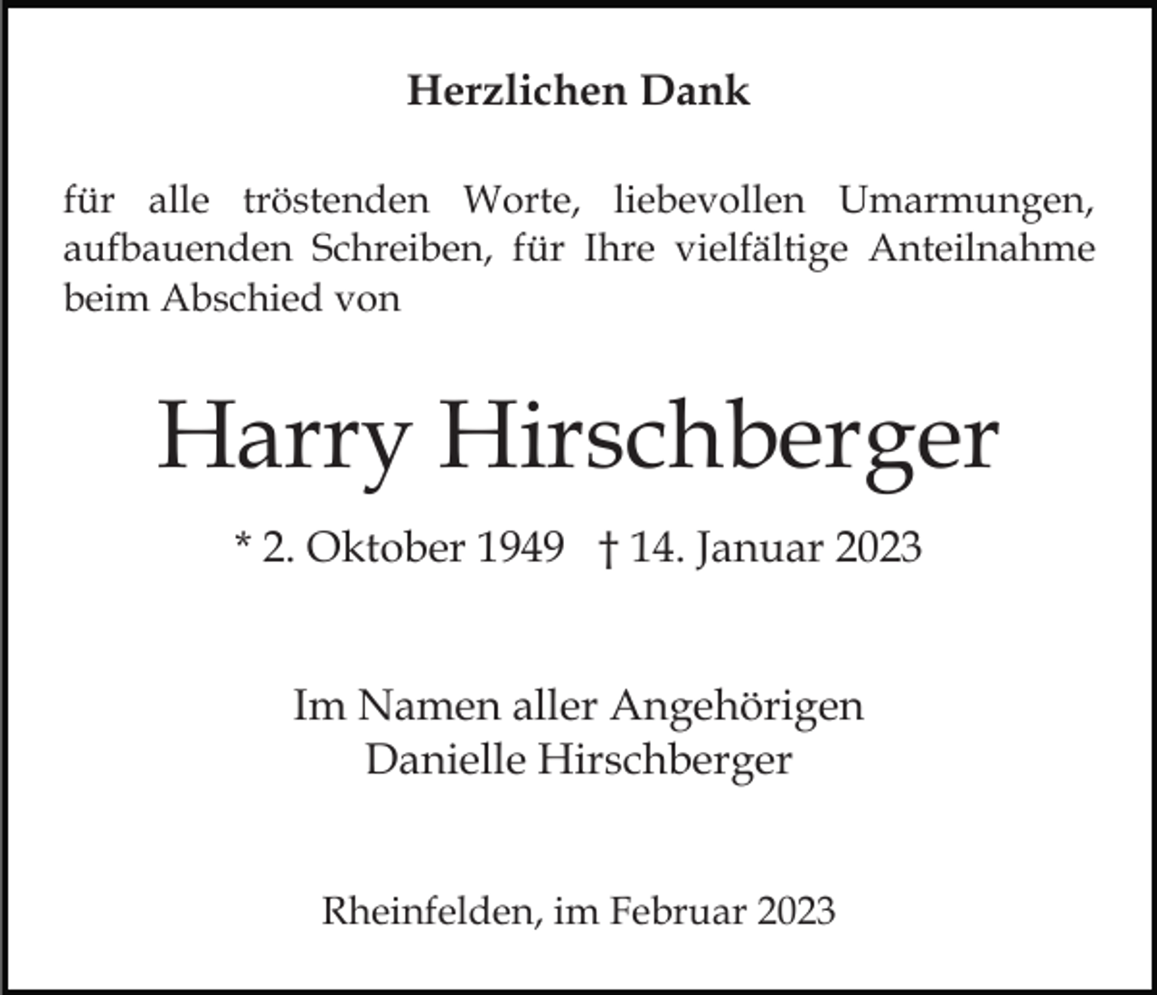 <p>Herzlichen Dank<br />für alle tröstenden Worte, liebevollen Umarmungen,<br />aufbauenden Schreiben, für Ihre vielfältige Anteilnahme<br />beim Abschied von</p><p>Harry Hirschberger<br />* 2. Oktober 1949 † 14. Januar 2023<br />Im Namen aller Angehörigen<br />Danielle Hirschberger<br />Rheinfelden, im Februar 2023</p>