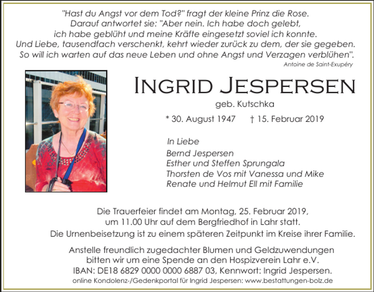 <p>"Hast du Angst vor dem Tod?" fragt der kleine Prinz die Rose.<br />Darauf antwortet sie: "Aber nein. Ich habe doch gelebt,<br />ich habe geblüht und meine Kräfte eingesetzt soviel ich konnte.<br />Und Liebe, tausendfach verschenkt, kehrt wieder zurück zu dem, der sie gegeben.<br />So will ich warten auf das neue Leben und ohne Angst und Verzagen verblühen".<br />Antoine de Saint-Exupéry</p><p>Ingrid Jespersen<br />geb. Kutschka<br />* 30. August 1947</p><p>† 15. Februar 2019</p><p>In Liebe<br />Bernd Jespersen<br />Esther und Steffen Sprungala<br />Thorsten de Vos mit Vanessa und Mike<br />Renate und Helmut Ell mit Familie<br />Die Trauerfeier findet am Montag, 25. Februar 2019,<br />um 11.00 Uhr auf dem Bergfriedhof in Lahr statt.<br />Die Urnenbeisetzung ist zu einem späteren Zeitpunkt im Kreise ihrer Familie.<br />Anstelle freundlich zugedachter Blumen und Geldzuwendungen<br />bitten wir um eine Spende an den Hospizverein Lahr e.V.<br />IBAN: DE18 6829 6887 03, Kennwort: Ingrid Jespersen.<br />online Kondolenz-/Gedenkportal für Ingrid Jespersen: www.bestattungen-bolz.de</p>