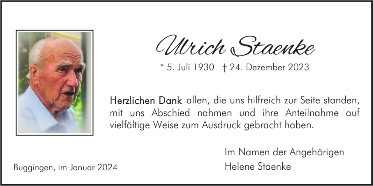 <p>Ulrich Staenke<br />* 5. Juli 1930 † 24. Dezember 2023</p><p>allen, die uns hilfreich zur Seite standen,<br />mit uns Abschied nahmen und ihre Anteilnahme auf<br />vielfältige Weise zum Ausdruck gebracht haben.</p><p>Buggingen, im Januar 2024</p><p>Im Namen der Angehörigen<br />Helene Staenke</p>