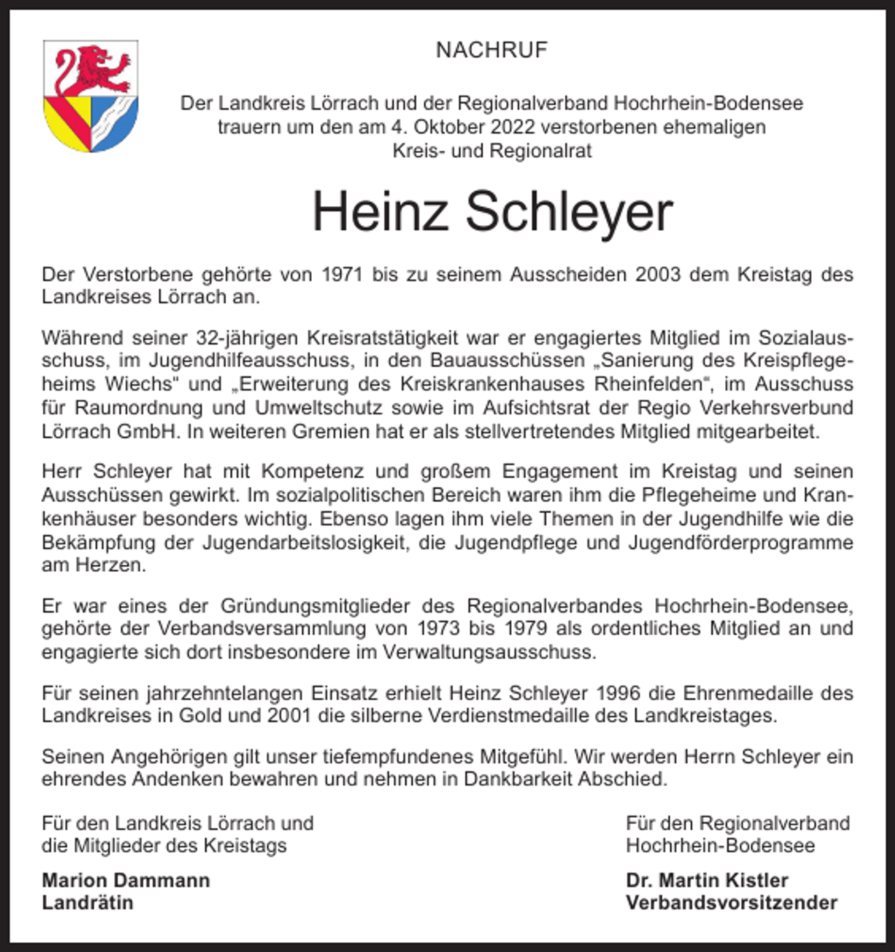 <p>NACHRUF<br />Der Landkreis Lörrach und der Regionalverband Hochrhein-Bodensee<br />trauern um den am 4. Oktober 2022 verstorbenen ehemaligen<br />Kreis- und Regionalrat</p><p>Heinz Schleyer<br />Der Verstorbene gehörte von 1971 bis zu seinem Ausscheiden 2003 dem Kreistag des<br />Landkreises Lörrach an.<br />Während seiner 32-jährigen Kreisratstätigkeit war er engagiertes Mitglied im Sozialausschuss, im Jugendhilfeausschuss, in den Bauausschüssen „Sanierung des Kreispflegeheims Wiechs“ und „Erweiterung des Kreiskrankenhauses Rheinfelden“, im Ausschuss<br />für Raumordnung und Umweltschutz sowie im Aufsichtsrat der Regio Verkehrsverbund<br />Lörrach GmbH. In weiteren Gremien hat er als stellvertretendes Mitglied mitgearbeitet.<br />Herr Schleyer hat mit Kompetenz und großem Engagement im Kreistag und seinen<br />Ausschüssen gewirkt. Im sozialpolitischen Bereich waren ihm die Pflegeheime und Krankenhäuser besonders wichtig. Ebenso lagen ihm viele Themen in der Jugendhilfe wie die<br />Bekämpfung der Jugendarbeitslosigkeit, die Jugendpflege und Jugendförderprogramme<br />am Herzen.<br />Er war eines der Gründungsmitglieder des Regionalverbandes Hochrhein-Bodensee,<br />gehörte der Verbandsversammlung von 1973 bis 1979 als ordentliches Mitglied an und<br />engagierte sich dort insbesondere im Verwaltungsausschuss.<br />Für seinen jahrzehntelangen Einsatz erhielt Heinz Schleyer 1996 die Ehrenmedaille des<br />Landkreises in Gold und 2001 die silberne Verdienstmedaille des Landkreistages.<br />Seinen Angehörigen gilt unser tiefempfundenes Mitgefühl. Wir werden Herrn Schleyer ein<br />ehrendes Andenken bewahren und nehmen in Dankbarkeit Abschied.<br />Für den Landkreis Lörrach und<br />die Mitglieder des Kreistags</p><p>Für den Regionalverband<br />Hochrhein-Bodensee</p><p>Marion Dammann<br />Dr. Martin Kistler<br />Landrätin Verbandsvorsitzender</p>