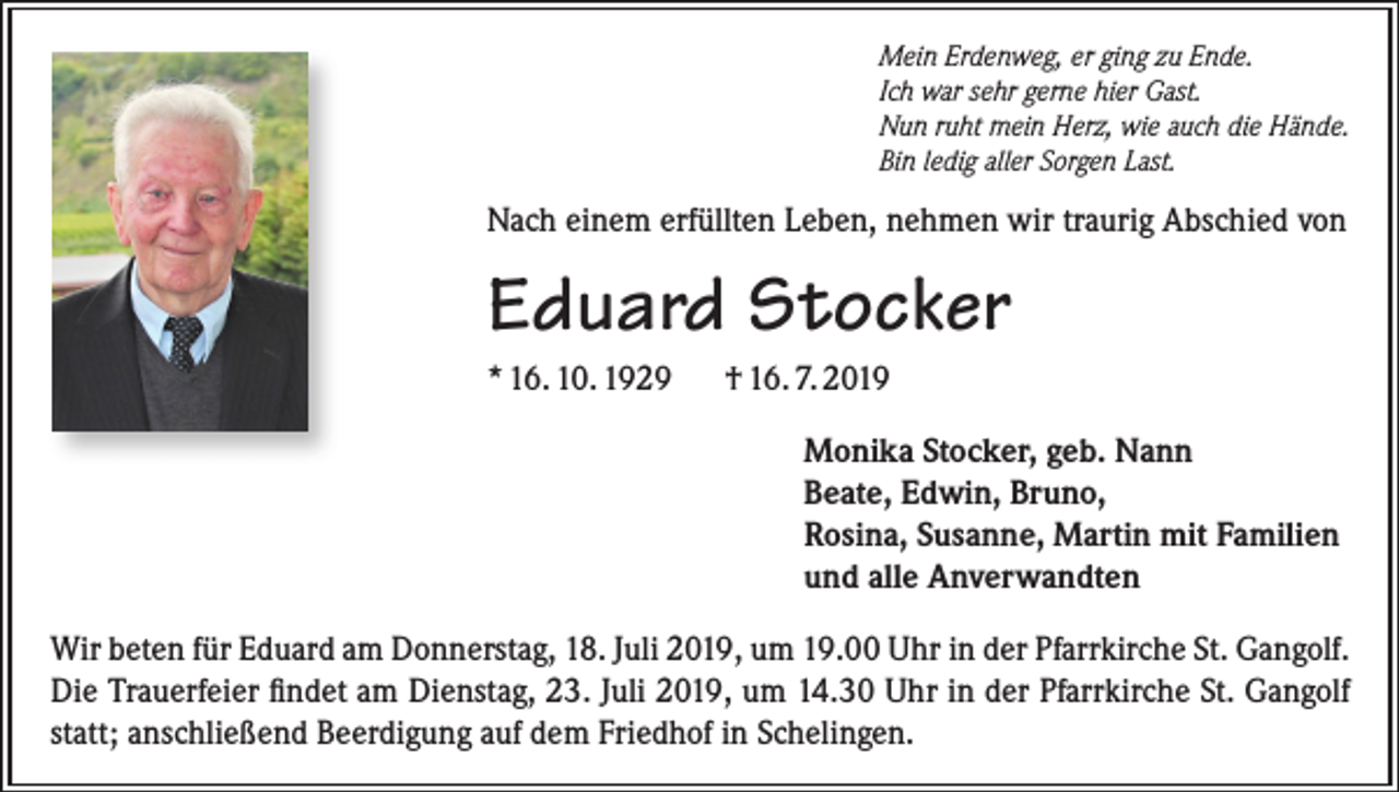 <p>Mein Erdenweg, er ging zu Ende.<br />Ich war sehr gerne hier Gast.<br />Nun ruht mein Herz, wie auch die Hände.<br />Bin ledig aller Sorgen Last.</p><p>Nach einem erfüllten Leben, nehmen wir traurig Abschied von</p><p>Eduard Stocker<br />* 16. 10. 1929</p><p>† 16. 7. 2019<br />Monika Stocker, geb. Nann<br />Beate, Edwin, Bruno,<br />Rosina, Susanne, Martin mit Familien<br />und alle Anverwandten</p><p>Wir beten für Eduard am Donnerstag, 18. Juli 2019, um 19.00 Uhr in der Pfarrkirche St. Gangolf.<br />Die Trauerfeier findet am Dienstag, 23. Juli 2019, um 14.30 Uhr in der Pfarrkirche St. Gangolf<br />statt; anschließend Beerdigung auf dem Friedhof in Schelingen.</p>