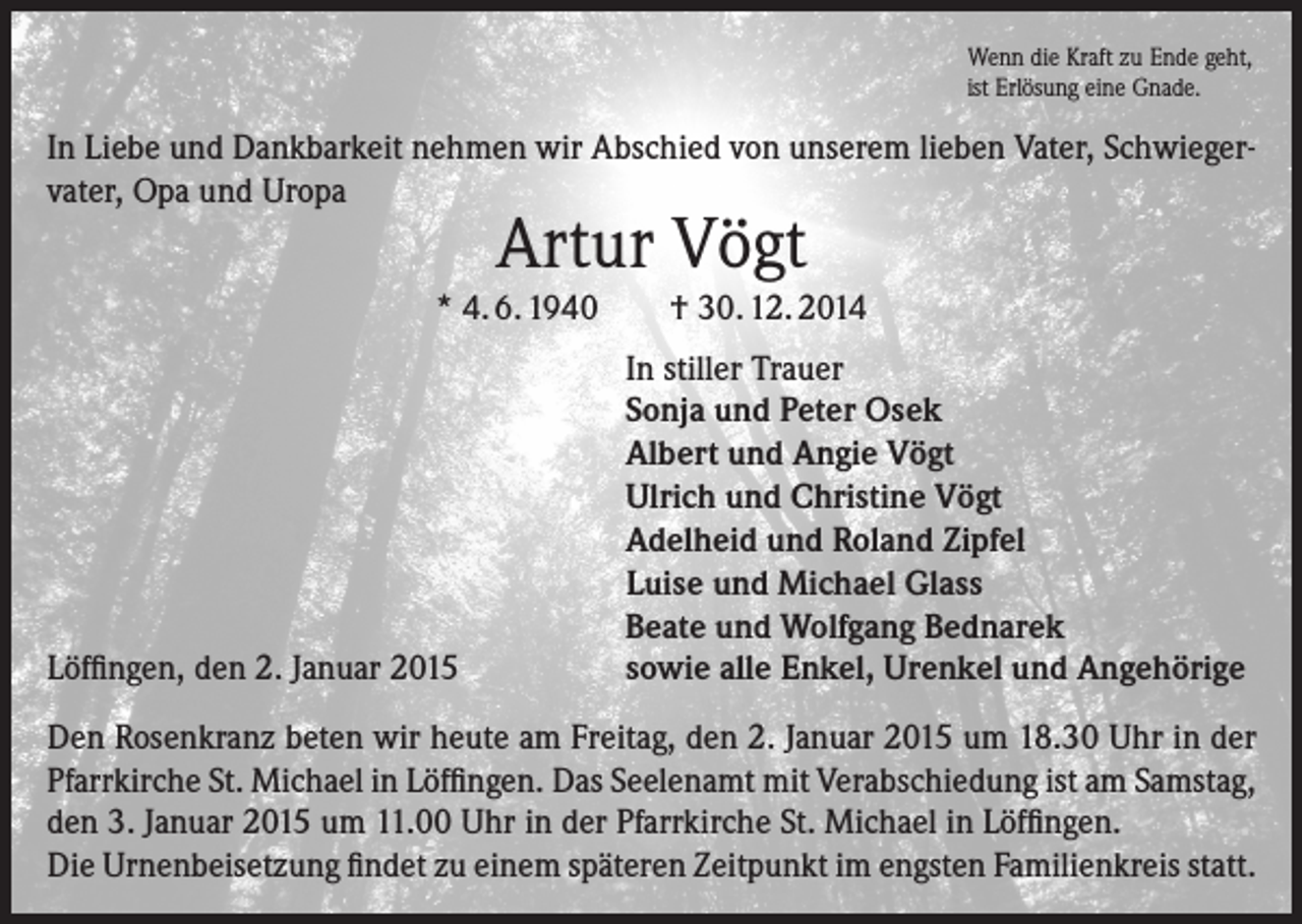 <p>Wenn die Kraft zu Ende geht,<br />ist Erlösung eine Gnade.</p><p>In Liebe und Dankbarkeit nehmen wir Abschied von unserem lieben Vater, Schwiegervater, Opa und Uropa</p><p>Artur Vögt</p><p>* 4. 6. 1940</p><p>Löffingen, den 2. Januar 2015</p><p>† 30. 12. 2014<br />In stiller Trauer<br />Sonja und Peter Osek<br />Albert und Angie Vögt<br />Ulrich und Christine Vögt<br />Adelheid und Roland Zipfel<br />Luise und Michael Glass<br />Beate und Wolfgang Bednarek<br />sowie alle Enkel, Urenkel und Angehörige</p><p>Den Rosenkranz beten wir heute am Freitag, den 2. Januar 2015 um 18.30 Uhr in der<br />Pfarrkirche St. Michael in Löffingen. Das Seelenamt mit Verabschiedung ist am Samstag,<br />den 3. Januar 2015 um 11.00 Uhr in der Pfarrkirche St. Michael in Löffingen.<br />Die Urnenbeisetzung findet zu einem späteren Zeitpunkt im engsten Familienkreis statt.</p>