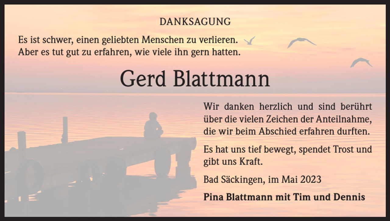<p>DANKSAGUNG<br />Es ist schwer, einen geliebten Menschen zu verlieren.<br />Aber es tut gut zu erfahren, wie viele ihn gern hatten.</p><p>Gerd Blattmann<br />Wir danken herzlich und sind berührt<br />über die vielen Zeichen der Anteilnahme,<br />die wir beim Abschied erfahren durften.<br />Es hat uns tief bewegt, spendet Trost und<br />gibt uns Kraft.<br />Bad Säckingen, im Mai 2023<br />Pina Blattmann mit Tim und Dennis</p>