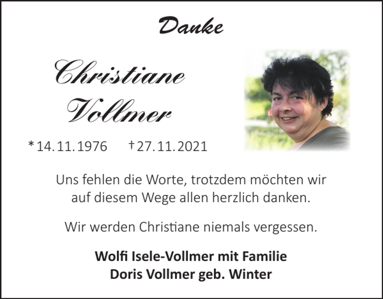 <p>Danke</p><p>Christiane<br />Vollmer<br />* 14. 11. 1976</p><p>† 27. 11. 2021</p><p>Uns fehlen die Worte, trotzdem möchten wir<br />auf diesem Wege allen herzlich danken.<br />Wir werden Christiane niemals vergessen.<br />Wolfi Isele-Vollmer mit Familie<br />Doris Vollmer geb. Winter</p>
