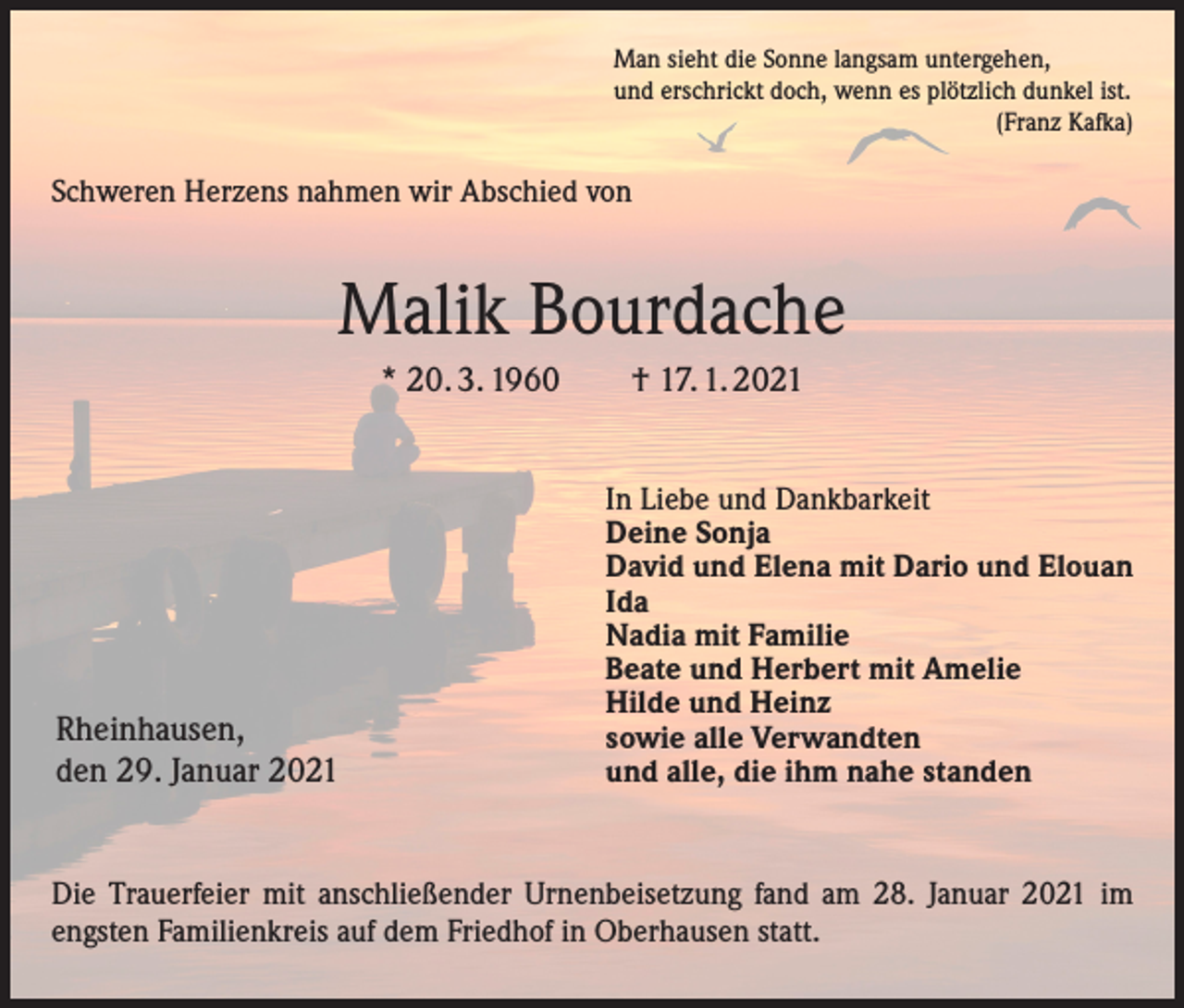 <p>Man sieht die Sonne langsam untergehen,<br />und erschrickt doch, wenn es plötzlich dunkel ist.<br />(Franz Kafka)</p><p>Schweren Herzens nahmen wir Abschied von</p><p>Malik Bourdache<br />* 20. 3. 1960 † 17. 1. 2021</p><p>Rheinhausen,<br />den 29. Januar 2021</p><p>In Liebe und Dankbarkeit<br />Deine Sonja<br />David und Elena mit Dario und Elouan<br />Ida<br />Nadia mit Familie<br />Beate und Herbert mit Amelie<br />Hilde und Heinz<br />sowie alle Verwandten<br />und alle, die ihm nahe standen</p><p>Die Trauerfeier mit anschließender Urnenbeisetzung fand am 28. Januar 2021 im<br />engsten Familienkreis auf dem Friedhof in Oberhausen statt.</p>