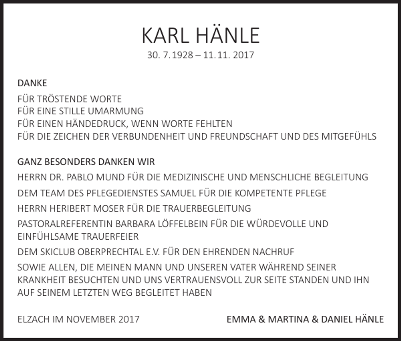 <p>KARL HÄNLE<br />30. 7. 1928 – 11. 11. 2017</p><p>DANKE<br />FÜR TRÖSTENDE WORTE<br />FÜR EINE STILLE UMARMUNG<br />FÜR EINEN HÄNDEDRUCK, WENN WORTE FEHLTEN<br />FÜR DIE ZEICHEN DER VERBUNDENHEIT UND FREUNDSCHAFT UND DES MITGEFÜHLS<br />GANZ BESONDERS DANKEN WIR<br />HERRN DR. PABLO MUND FÜR DIE MEDIZINISCHE UND MENSCHLICHE BEGLEITUNG<br />DEM TEAM DES PFLEGEDIENSTES SAMUEL FÜR DIE KOMPETENTE PFLEGE<br />HERRN HERIBERT MOSER FÜR DIE TRAUERBEGLEITUNG<br />PASTORALREFERENTIN BARBARA LÖFFELBEIN FÜR DIE WÜRDEVOLLE UND<br />EINFÜHLSAME TRAUERFEIER<br />DEM SKICLUB OBERPRECHTAL E.V. FÜR DEN EHRENDEN NACHRUF<br />SOWIE ALLEN, DIE MEINEN MANN UND UNSEREN VATER WÄHREND SEINER<br />KRANKHEIT BESUCHTEN UND UNS VERTRAUENSVOLL ZUR SEITE STANDEN UND IHN<br />AUF SEINEM LETZTEN WEG BEGLEITET HABEN<br />ELZACH IM NOVEMBER 2017</p><p>EMMA &amp; MARTINA &amp; DANIEL HÄNLE</p>