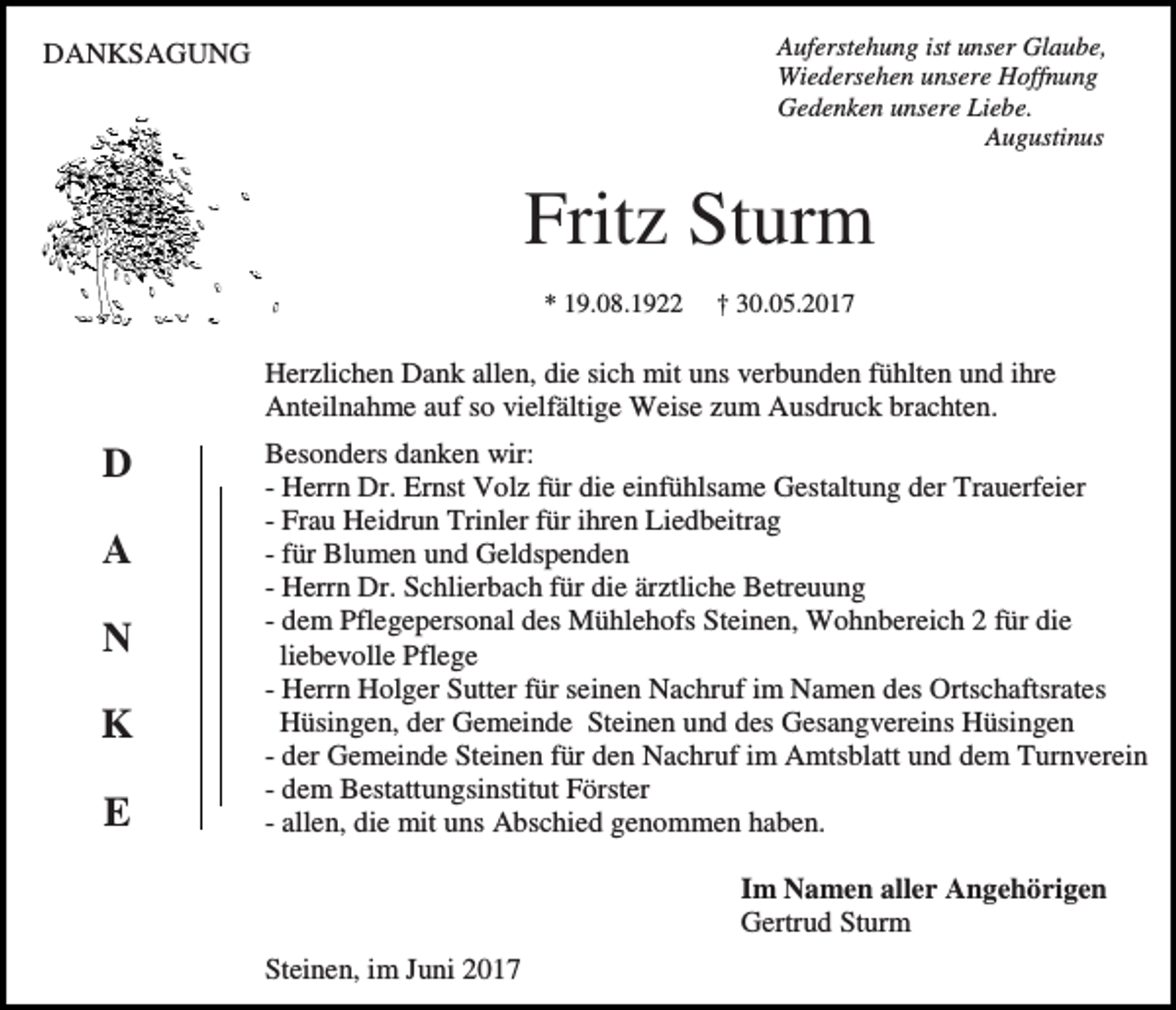 <p>Auferstehung ist unser Glaube,<br />Wiedersehen unsere Hoffnung<br />Gedenken unsere Liebe.<br />Augustinus</p><p>DANKSAGUNG</p><p>Fritz Sturm<br />* 19.08.1922</p><p>† 30.05.2017</p><p>Herzlichen Dank allen, die sich mit uns verbunden fühlten und ihre<br />Anteilnahme auf so vielfältige Weise zum Ausdruck brachten.</p><p>D<br />A<br />N<br />K<br />E</p><p>Besonders danken wir:<br />- Herrn Dr. Ernst Volz für die einfühlsame Gestaltung der Trauerfeier<br />- Frau Heidrun Trinler für ihren Liedbeitrag<br />- für Blumen und Geldspenden<br />- Herrn Dr. Schlierbach für die ärztliche Betreuung<br />- dem Pflegepersonal des Mühlehofs Steinen, Wohnbereich 2 für die<br />liebevolle Pflege<br />- Herrn Holger Sutter für seinen Nachruf im Namen des Ortschaftsrates<br />Hüsingen, der Gemeinde Steinen und des Gesangvereins Hüsingen<br />- der Gemeinde Steinen für den Nachruf im Amtsblatt und dem Turnverein<br />- dem Bestattungsinstitut Förster<br />- allen, die mit uns Abschied genommen haben.<br />Im Namen aller Angehörigen<br />Gertrud Sturm<br />Steinen, im Juni 2017</p>